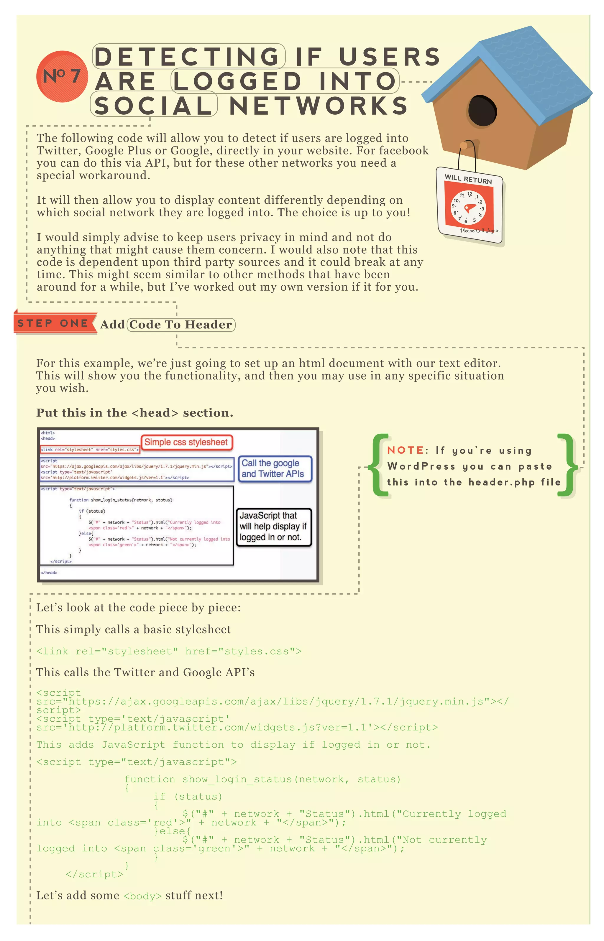 D E T E C T I N G I F U S E R S
A R E L O G G E D I N T O
S O C I A L N E T W O R K S
NO 7
T he following code will allow you to detect if users are logged into
T witter, G oogle P lus or G oogle, directly in your website. F or facebook
you can do this via A P I, but for these other networks you need a
special workaround.
It will then allow you to display content differently depending on
which social network they are logged into. T he choice is up to you!
I would simply advise to keep users privacy in mind and not do
anything that might cause them concern. I would also note that this
code is dependent upon third party sources and it could break at any
time. T his might seem similar to other methods that have been
around for a while, but I’ ve worked out my own version if it for you.
F or this ex ample, we’ re j ust going to set up an html document with our tex t editor.
T his will show you the functionality, and then you may use in any specific situation
you wish.
Put this in the < head> section.
L et’ s look at the code piece by piece:
T his simply calls a basic stylesheet
<link rel="stylesheet" href="styles.css">
T his calls the T witter and G oogle A P I’ s
<script
src="https://aj ax .googleapis.com/aj ax /libs/j q uery/1.7 .1/j q uery.min.j s"></
script>
<script type=' tex t/j avascript'
src=' http://platform.twitter.com/widgets.j s? ver=1.1' ></script>
T his adds J avaScript function to display if logged in or not.
<script type="tex t/j avascript">
function show_ login_ status( network, status)
{
if ( status)
{
$ ( "# " + network + "Status") .html( "C urrently logged
into <span class=' red' >" + network + "</span>") ;
} else{
$ ( "# " + network + "Status") .html( "N ot currently
logged into <span class=' green' >" + network + "</span>") ;
}
}
</script>
L et’ s add some <body> stuff nex t!
S T E P O N E A dd C ode To Header
N O T E : I f y o u ’ r e u s i n g
W o r d P r e s s y o u c a n p a s t e
t h i s i n t o t h e h e a d e r . p h p f i l e
 