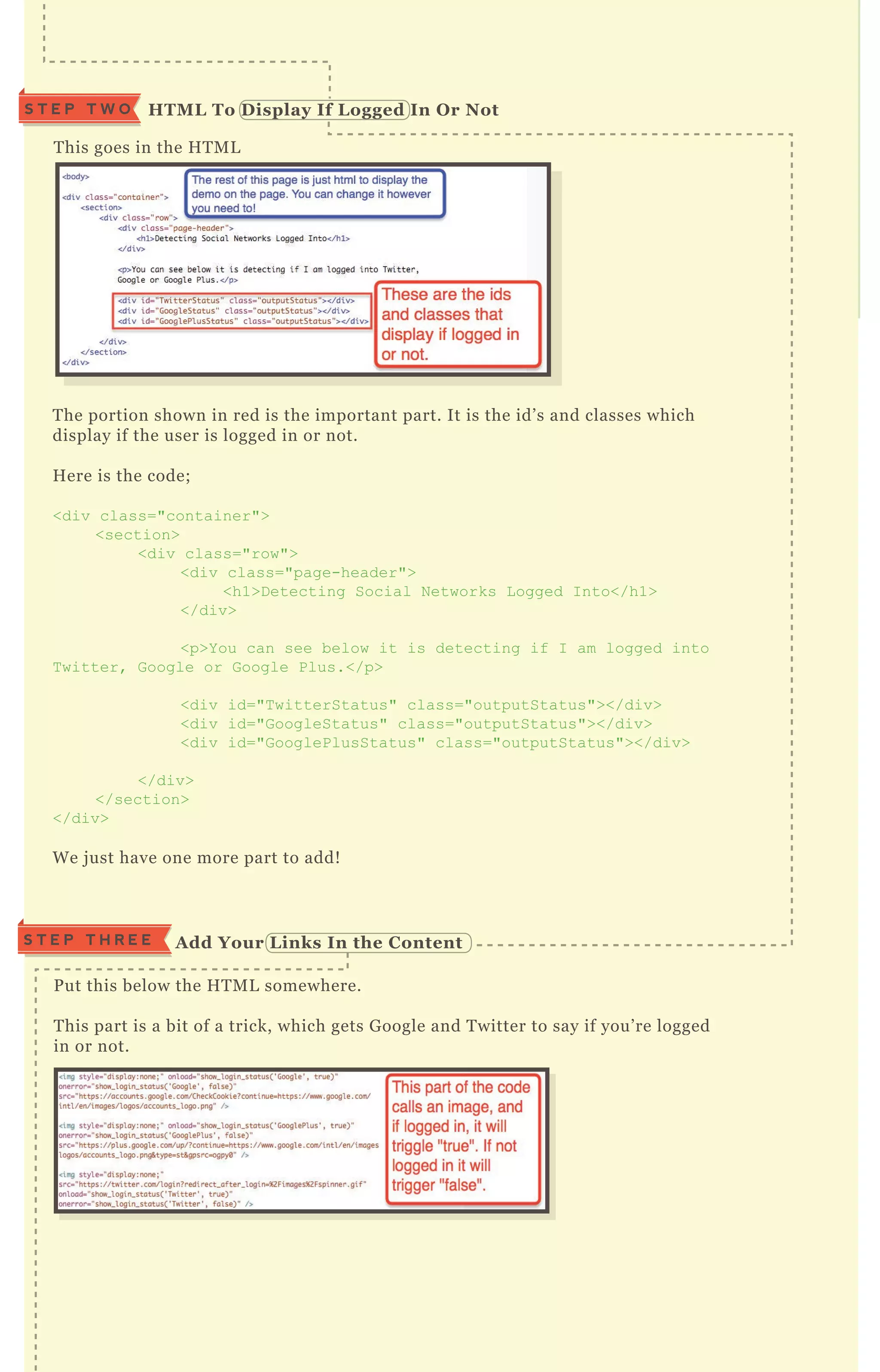 T his goes in the H T M L
T he portion shown in red is the important part. It is the id’ s and classes which
display if the user is logged in or not.
H ere is the code;
<div class="container">
<section>
<div class="row">
<div class="page-header">
<h1>D etecting Social N etworks L ogged I nto</h1>
</div>
<p>Y ou can see below it is detecting if I am logged into
T witter, G oogle or G oogle Plus.</p>
<div id="T witterStatus" class="outputStatus"></div>
<div id="G oogleStatus" class="outputStatus"></div>
<div id="G ooglePlusStatus" class="outputStatus"></div>
</div>
</section>
</div>
W e j ust have one more part to add!
P ut this below the H T M L somewhere.
T his part is a bit of a trick, which gets G oogle and T witter to say if you’ re logged
in or not.
S T E P T H R E E A dd Your L inks I n the C ontent
HTM L To D isplay I f L ogged I n O r NotS T E P T W O
 
