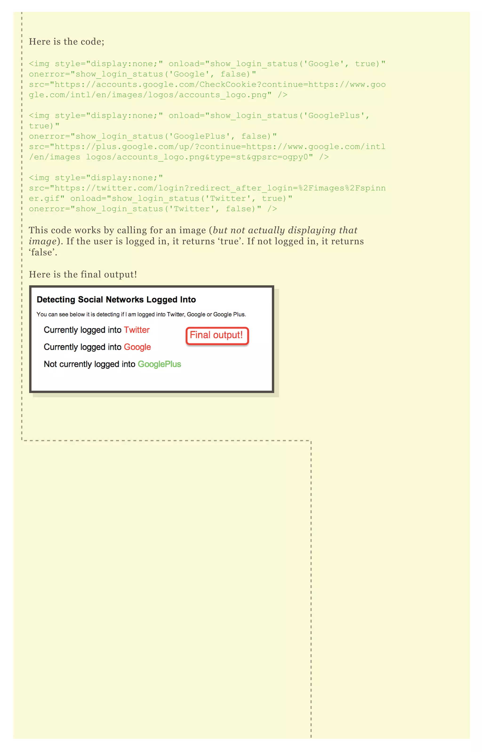 Here is the code;
<img style="display:none;" onload="show_login_status('Google', true)"
onerror="show_login_status('Google', false)"
src="https://accounts.google.com/CheckCookie?continue=https://www.goo
gle.com/intl/en/images/logos/accounts_logo.png" />
<img style="display:none;" onload="show_login_status('GooglePlus',
true)"
onerror="show_login_status('GooglePlus', false)"
src="https://plus.google.com/up/?continue=https://www.google.com/intl
/en/images logos/accounts_logo.png&type=st&gpsrc=ogpy0" />
<img style="display:none;"
src="https://twitter.com/login?redirect_after_login=%2Fimages%2Fspinn
er.gif" onload="show_login_status('Twitter', true)"
onerror="show_login_status('Twitter', false)" />
This code works by calling for an image (but not actually displaying that
image). If the user is logged in, it returns ‘true’. If not logged in, it returns
‘false’.
Here is the final output!
 