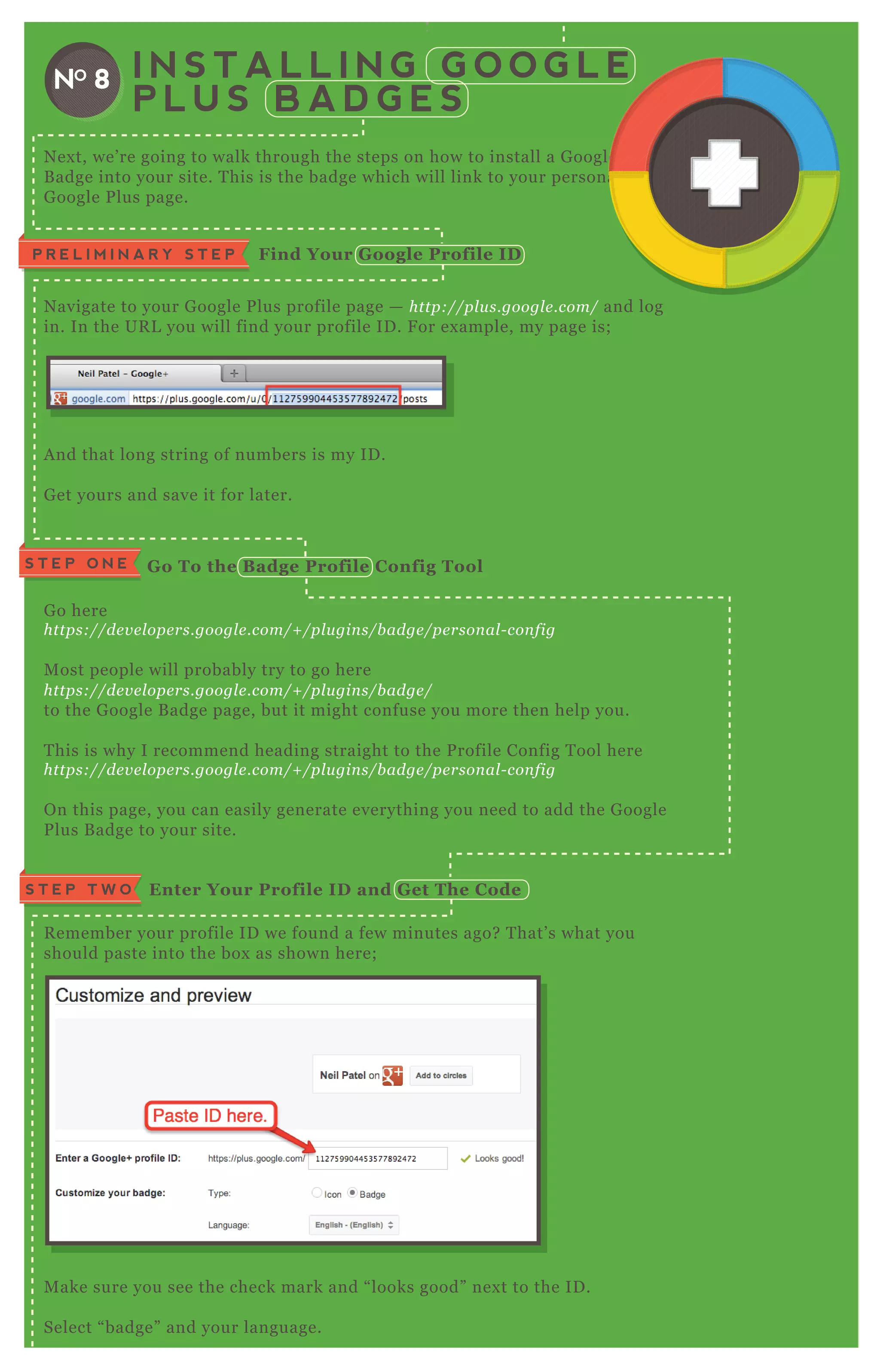 I N S T A L L I N G G O O G L E
P L U S B A D G E S
NO 8
N ex t, we’ re going to walk through the steps on how to install a G oogle P lus
B adge into your site. T his is the badge which will link to your personal
G oogle P lus page.
N avigate to your G oogle P lus profile page — http://pl u s.googl e .com/ and log
in. In the UR L you will find your profile ID . F or ex ample, my page is;
A nd that long string of numbers is my ID .
G et yours and save it for later.
G o here
https://de v e l ope rs.googl e .com/+ /pl u gin s/b adge /pe rson al - con fig
M ost people will probably try to go here
https://de v e l ope rs.googl e .com/+ /pl u gin s/b adge /
to the G oogle B adge page, but it might confuse you more then help you.
T his is why I recommend heading straight to the P rofile Config T ool here
https://de v e l ope rs.googl e .com/+ /pl u gin s/b adge /pe rson al - con fig
O n this page, you can easily generate everything you need to add the G oogle
P lus B adge to your site.
R emember your profile ID we found a few minutes ago? T hat’ s what you
should paste into the box as shown here;
M ake sure you see the check mark and “ looks good” nex t to the ID .
Select “ badge” and your language.
P R E L I M I N A R Y S T E P Find Your G oogle Profile I D
S T E P O N E G o To the B adge Profile C onfig Tool
Enter Your Profile I D and G et The C odeS T E P T W O
N ex t, we’ re going to walk through the steps on how to install a G oogle P lus
B adge into your site. T his is the badge which will link to your personalB adge into your site. T his is the badge which will link to your personal
 