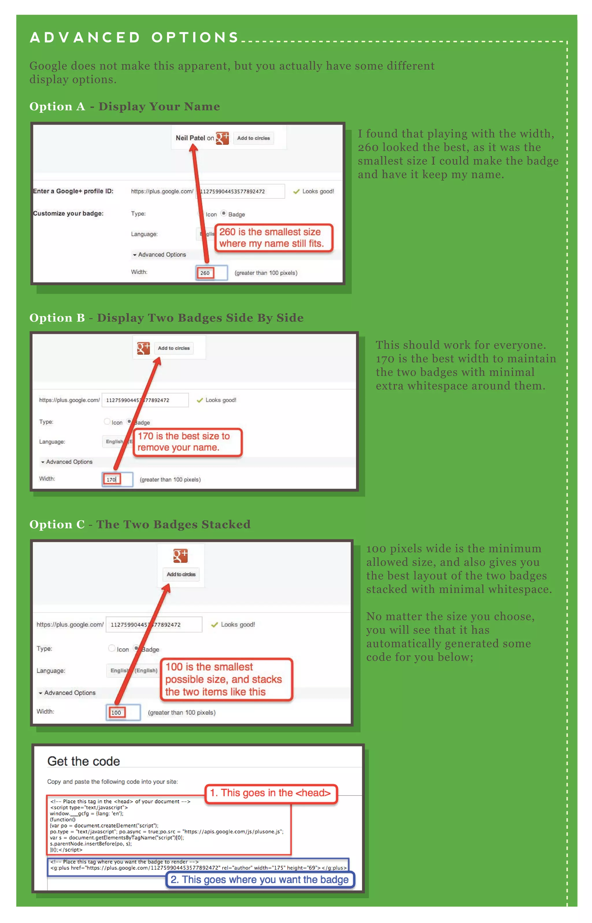 A D V A N C E D O P T I O N S
Google does not make this apparent, but you actually have some different
display options.
Option A - Display Your Name
Option B - Display Two Badges Side By Side
Option C - The Two Badges Stacked
This should work for everyone.
170 is the best width to maintain
the two badges with minimal
extra whitespace around them.
100 pixels wide is the minimum
allowed size, and also gives you
the best layout of the two badges
stacked with minimal whitespace.
No matter the size you choose,
you will see that it has
automatically generated some
code for you below;
I found that playing with the width,
260 looked the best, as it was the
smallest size I could make the badge
and have it keep my name.
 