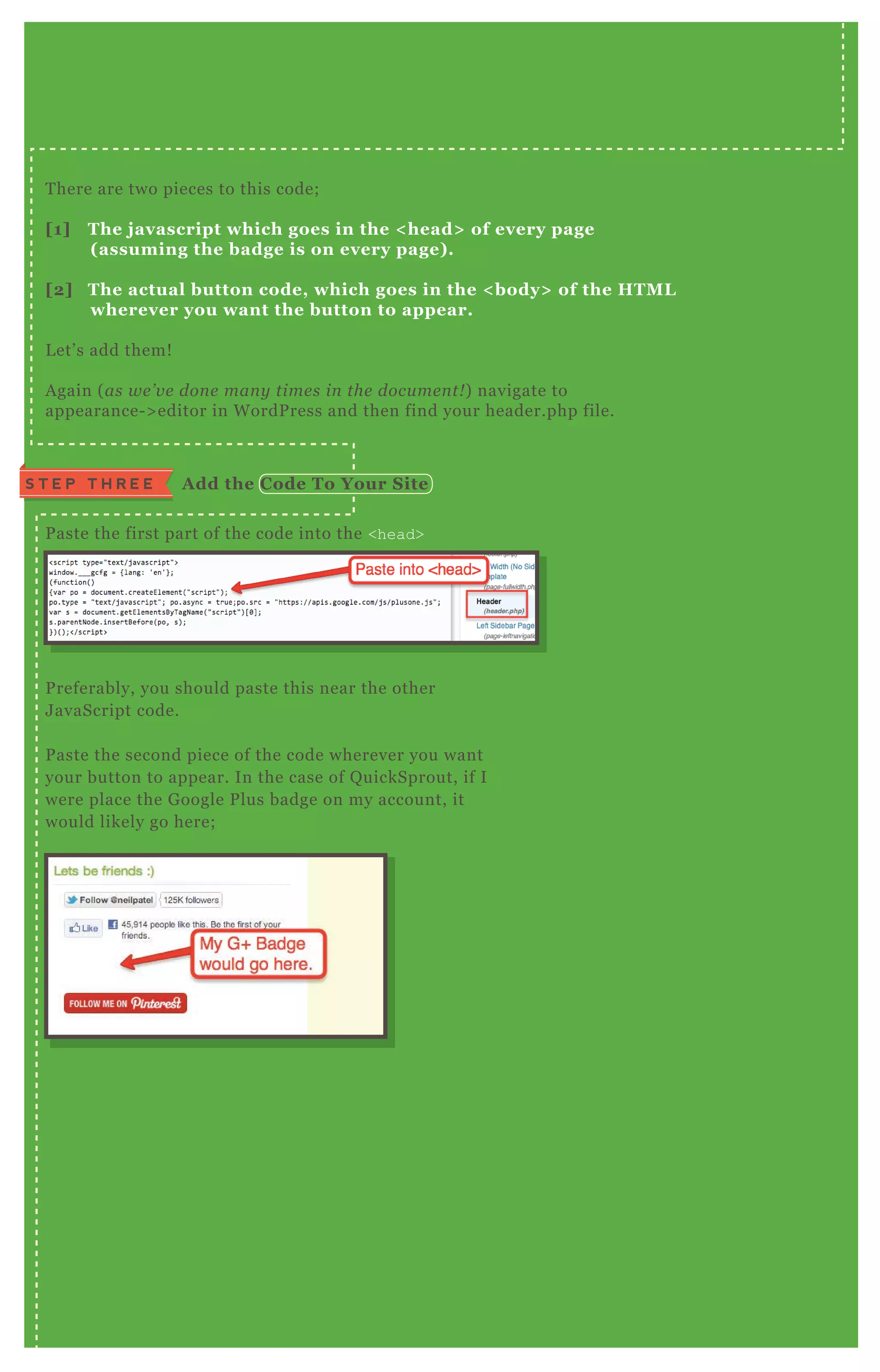 T here are two pieces to this code;
[1] The j avascript which goes in the < head> of every page
( assuming the badge is on every page) .
[2] The actual button code, which goes in the < body> of the HTM L
wherever you want the button to appear.
L et’ s add them!
A gain ( as we ’ v e don e man y time s in the docu me n t! ) navigate to
appearance- > editor in W ordP ress and then find your header.php file.
P aste the first part of the code into the <head>
P referably, you should paste this near the other
J avaScript code.
P aste the second piece of the code wherever you want
your button to appear. In the case of Q uickSprout, if I
were place the G oogle P lus badge on my account, it
would likely go here;
S T E P T H R E E A dd the C ode To Your S ite
 