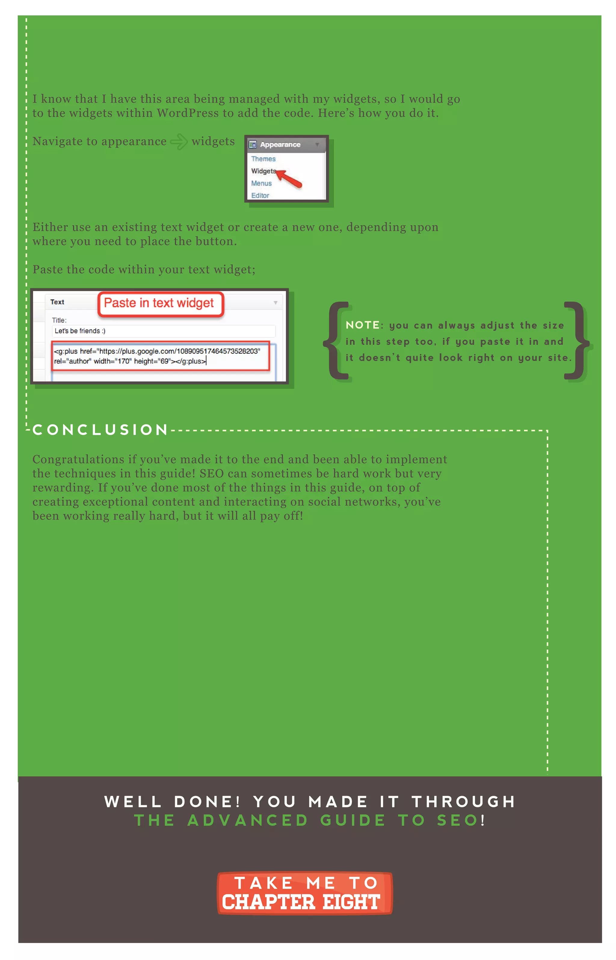 I know that I have this area being managed with my widgets, so I would go
to the widgets within W ordP ress to add the code. H ere’ s how you do it.
N avigate to appearance widgets
E ither use an ex isting tex t widget or create a new one, depending upon
where you need to place the button.
P aste the code within your tex t widget;
C O N C L U S I O N
Congratulations if you’ ve made it to the end and been able to implement
the techniq ues in this guide! SE O can sometimes be hard work but very
rewarding. If you’ ve done most of the things in this guide, on top of
creating ex ceptional content and interacting on social networks, you’ ve
been working really hard, but it will all pay off!
W E L L D O N E ! Y O U M A D E I T T H R O U G H
T H E A D V A N C E D G U I D E T O S E O !
T A K E M E T O
CHAPTER EIGHT
T A K E M E T O
CHAPTER EIGHT
NOTE: you can always adjust the size
in this step too, if you paste it in and
it doesn’t quite look right on your site.
 