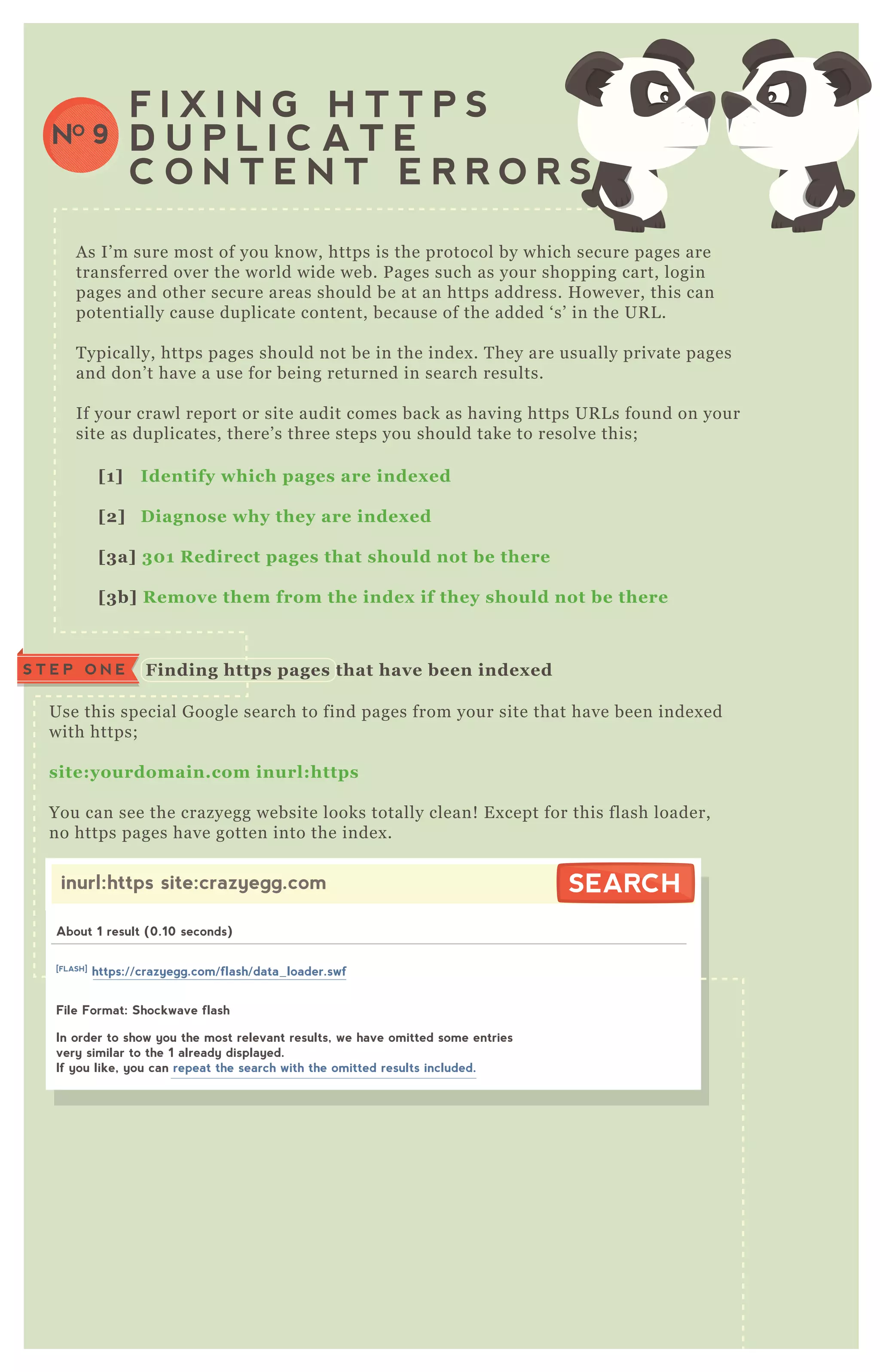 A s I’ m sure most of you know, https is the protocol by which secure pages are
transferred over the world wide web. P ages such as your shopping cart, login
pages and other secure areas should be at an https address. H owever, this can
potentially cause duplicate content, because of the added ‘ s’ in the UR L .
T ypically, https pages should not be in the index . T hey are usually private pages
and don’ t have a use for being returned in search results.
If your crawl report or site audit comes back as having https UR L s found on your
site as duplicates, there’ s three steps you should take to resolve this;
F I X I N G H T T P S
D U P L I C A T E
C O N T E N T E R R O R S
NO 9
[1] I dentify which pages are index ed
[2] D iagnose why they are index ed
[3a] 30 1 R edirect pages that should not be there
[3b] R emove them from the index if they should not be there
Use this special G oogle search to find pages from your site that have been index ed
with https;
site:yourdomain.com inurl:https
You can see the crazyegg website looks totally clean! E x cept for this flash loader,
no https pages have gotten into the index .
Finding https pages that have been index edS T E P O N E
inurl:https site:crazyegg.com SEARCHSEARCH
About 1 result (0.10 seconds)
File Format: Shockwave flash
In order to show you the most relevant results, we have omitted some entries
very similar to the 1 already displayed.
If you like, you can repeat the search with the omitted results included.
[FLASH]
https://crazyegg.com/flash/data_loader.swf
 