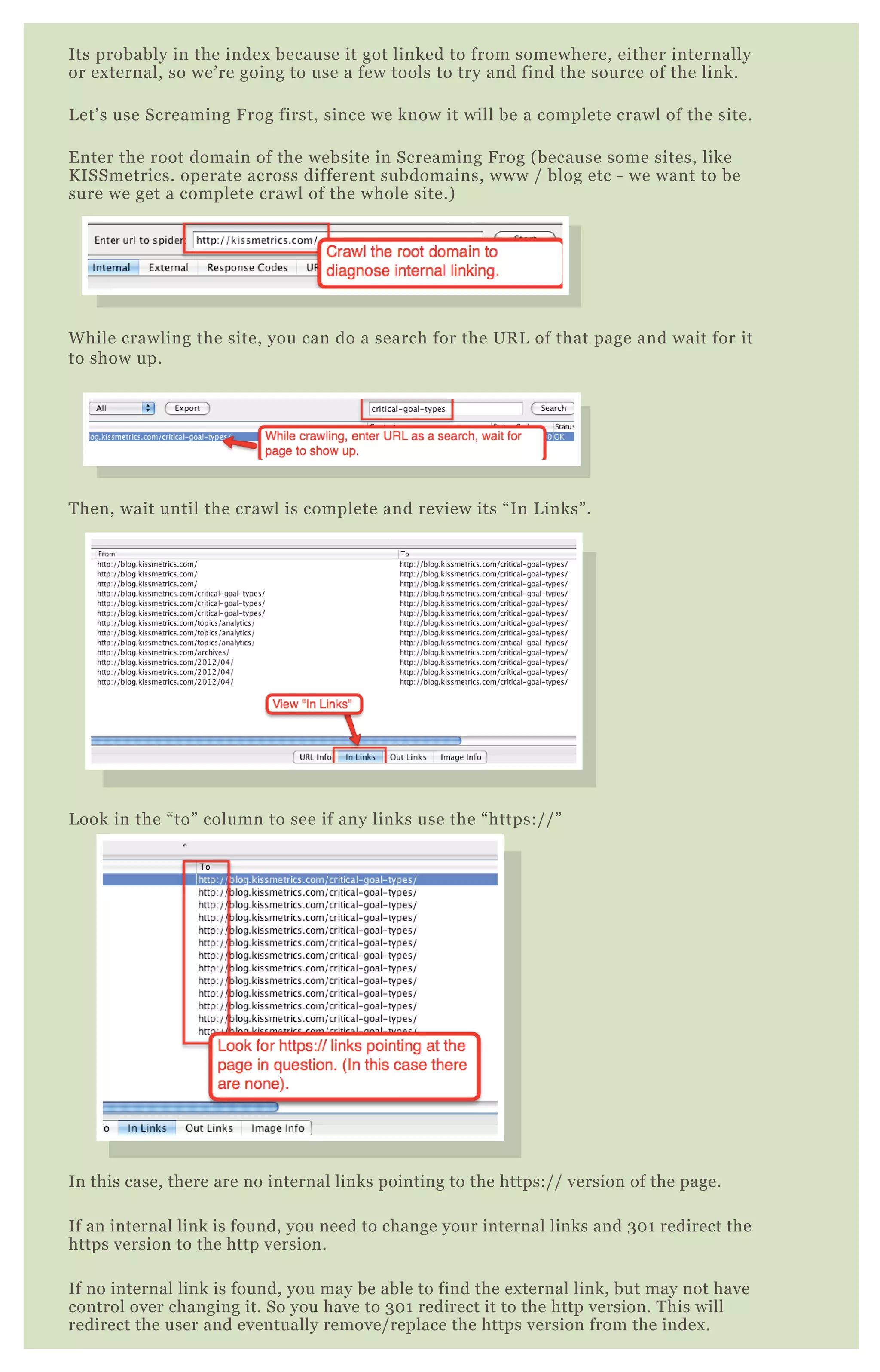 Its probably in the index because it got linked to from somewhere, either internally
or external, so we’re going to use a few tools to try and find the source of the link.
Let’s use Screaming Frog first, since we know it will be a complete crawl of the site.
Enter the root domain of the website in Screaming Frog (because some sites, like
KISSmetrics. operate across different subdomains, www / blog etc - we want to be
sure we get a complete crawl of the whole site.)
While crawling the site, you can do a search for the URL of that page and wait for it
to show up.
Then, wait until the crawl is complete and review its “In Links”.
Look in the “to” column to see if any links use the “https://”
In this case, there are no internal links pointing to the https:// version of the page.
If an internal link is found, you need to change your internal links and 301 redirect the
https version to the http version.
If no internal link is found, you may be able to find the external link, but may not have
control over changing it. So you have to 301 redirect it to the http version. This will
redirect the user and eventually remove/replace the https version from the index.
 
