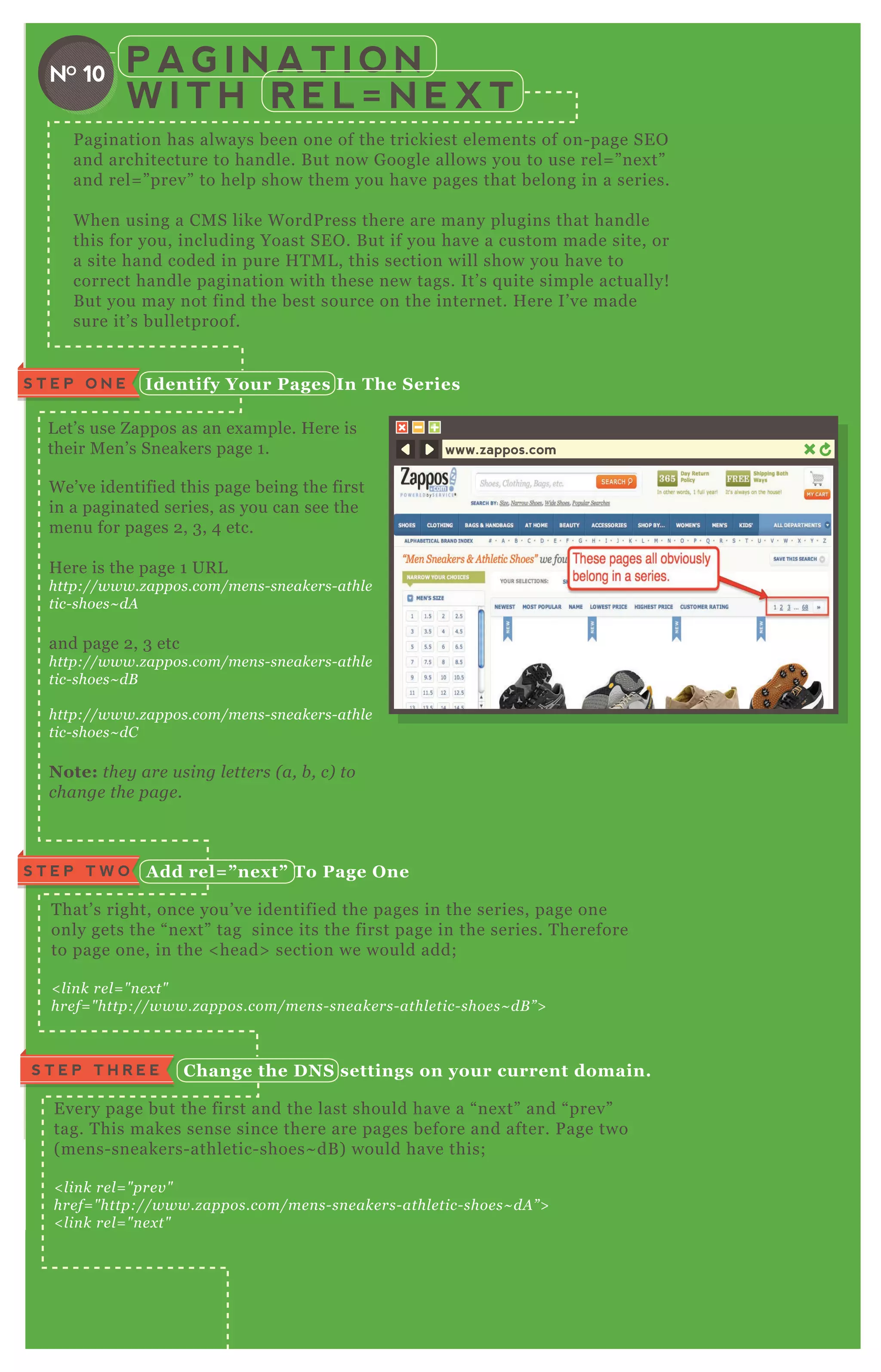 P A G I N A T I O N
W I T H R E L = N E X T
P agination has always been one of the trickiest elements of on- page SE O
and architecture to handle. B ut now G oogle allows you to use rel= ” nex t”
and rel= ” prev” to help show them you have pages that belong in a series.
W hen using a CM S like W ordP ress there are many plugins that handle
this for you, including Yoast SE O . B ut if you have a custom made site, or
a site hand coded in pure H T M L , this section will show you have to
correct handle pagination with these new tags. It’ s q uite simple actually!
B ut you may not find the best source on the internet. H ere I’ ve made
sure it’ s bulletproof.
W e’ ve identified this page being the first
in a paginated series, as you can see the
menu for pages 2 , 3 , 4 etc.
H ere is the page 1 UR L
http://www.z appos.com/me n s- sn e ake rs- athl e
tic- shoe s~ dA
and page 2 , 3 etc
http://www.z appos.com/me n s- sn e ake rs- athl e
tic- shoe s~ dB
http://www.z appos.com/me n s- sn e ake rs- athl e
tic- shoe s~ dC
Note: the y are u sin g l e tte rs ( a, b , c) to
chan ge the page .
L et’ s use Z appos as an ex ample. H ere is
their M en’ s Sneakers page 1 .
I dentify Your Pages I n The S eriesS T E P O N E
A dd rel= ” nex t” To Page O neS T E P T W O
T hat’ s right, once you’ ve identified the pages in the series, page one
only gets the “ nex t” tag since its the first page in the series. T herefore
to page one, in the < head> section we would add;
< l in k re l = " n e x t"
hre f= " http://www.z appos.com/me n s- sn e ake rs- athl e tic- shoe s~ dB ” >
C hange the D NS settings on your current domain.S T E P T H R E E
E very page but the first and the last should have a “ nex t” and “ prev”
tag. T his makes sense since there are pages before and after. P age two
( mens- sneakers- athletic- shoes~ dB ) would have this;
< l in k re l = " pre v "
hre f= " http://www.z appos.com/me n s- sn e ake rs- athl e tic- shoe s~ dA ” >
< l in k re l = " n e x t"
hre f= " http://www.z appos.com/me n s- sn e ake rs- athl e tic- shoe s~ dC ” >
A dd rel= ” prev” to the last pageS T E P F O U R
T he last page in the seq uence only needs to refer to the page before it, so we
NO 10
www.zappos.com
 