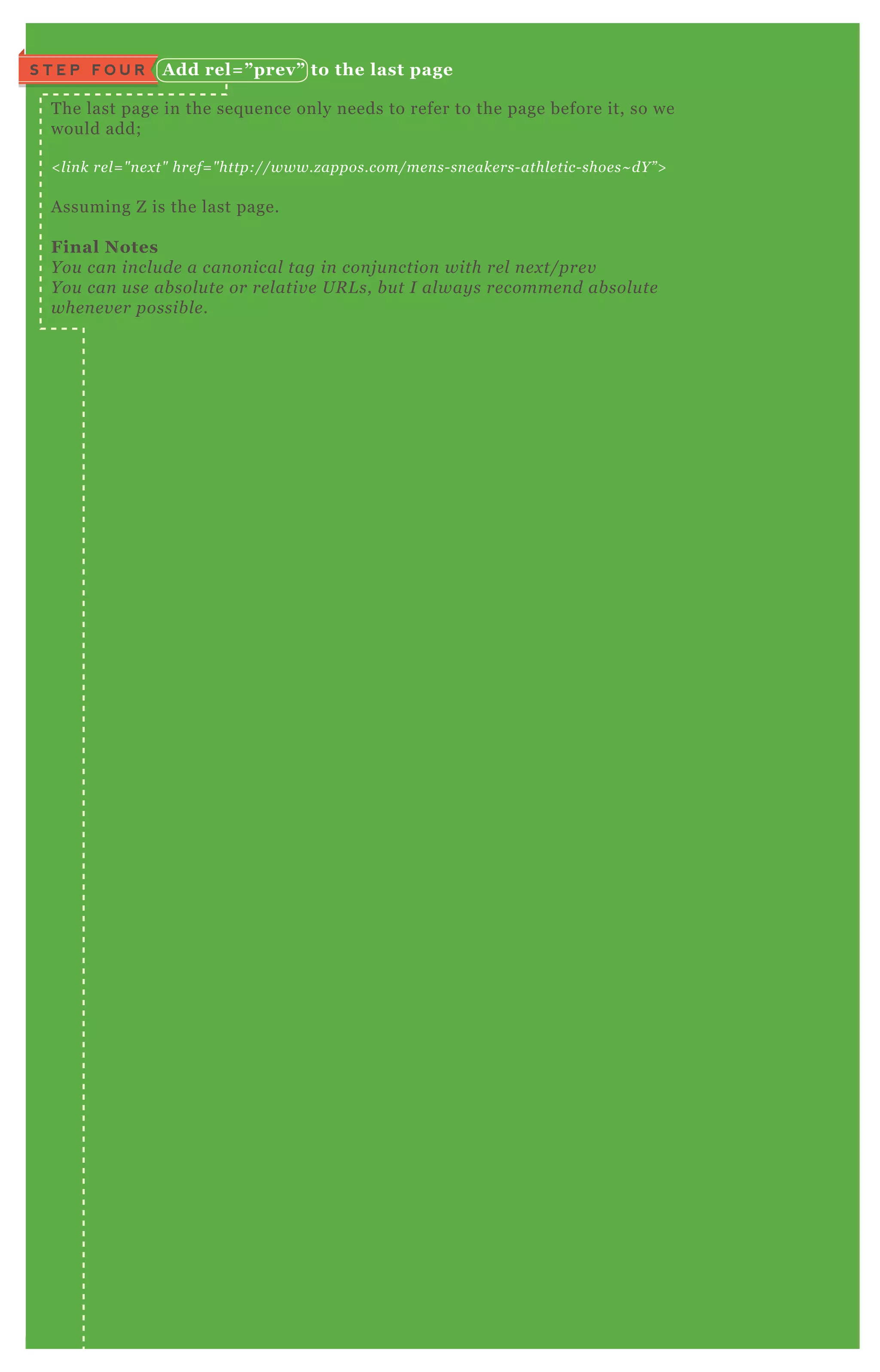 A dd rel= ” prev” to the last pageS T E P F O U R
T he last page in the seq uence only needs to refer to the page before it, so we
would add;
< l in k re l = " n e x t" hre f= " http://www.z appos.com/me n s- sn e ake rs- athl e tic- shoe s~ dY ” >
A ssuming Z is the last page.
Final Notes
Y ou can in cl u de a can on ical tag in con j u n ction with re l n e x t/pre v
Y ou can u se ab sol u te or re l ativ e U R L s, b u t I al way s re comme n d ab sol u te
whe n e v e r possib l e .
 
