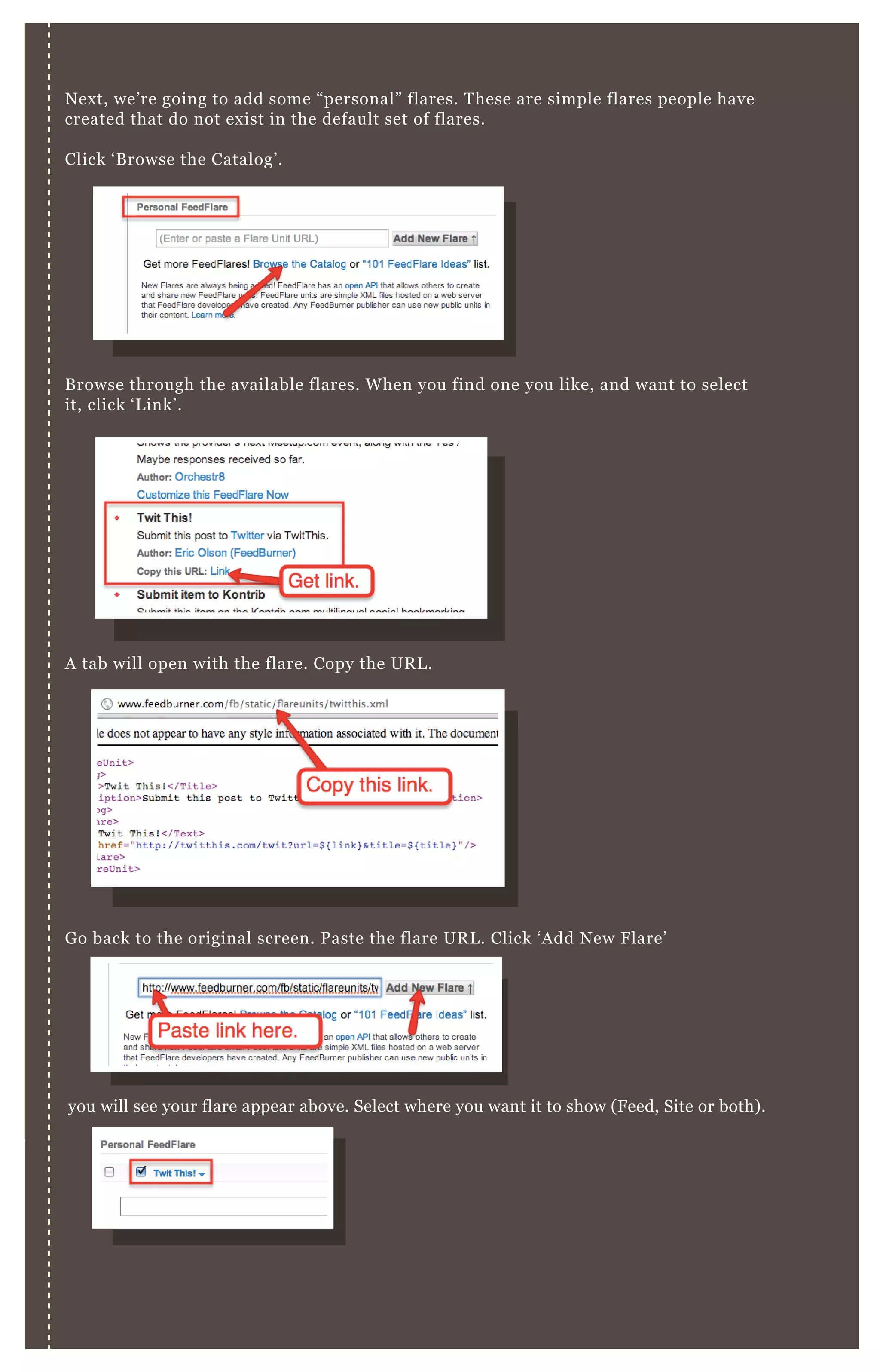 N ex t, we’ re going to add some “ personal” flares. T hese are simple flares people have
created that do not ex ist in the default set of flares.
Click ‘ B rowse the Catalog’ .
B rowse through the available flares. W hen you find one you like, and want to select
it, click ‘ L ink’ .
A tab will open with the flare. Copy the UR L .
G o back to the original screen. P aste the flare UR L . Click ‘ A dd N ew F lare’
you will see your flare appear above. Select where you want it to show ( F eed, Site or both) .
B elow, you can view a preview of your flares. R eorder them by dragging and dropping
the items.
 