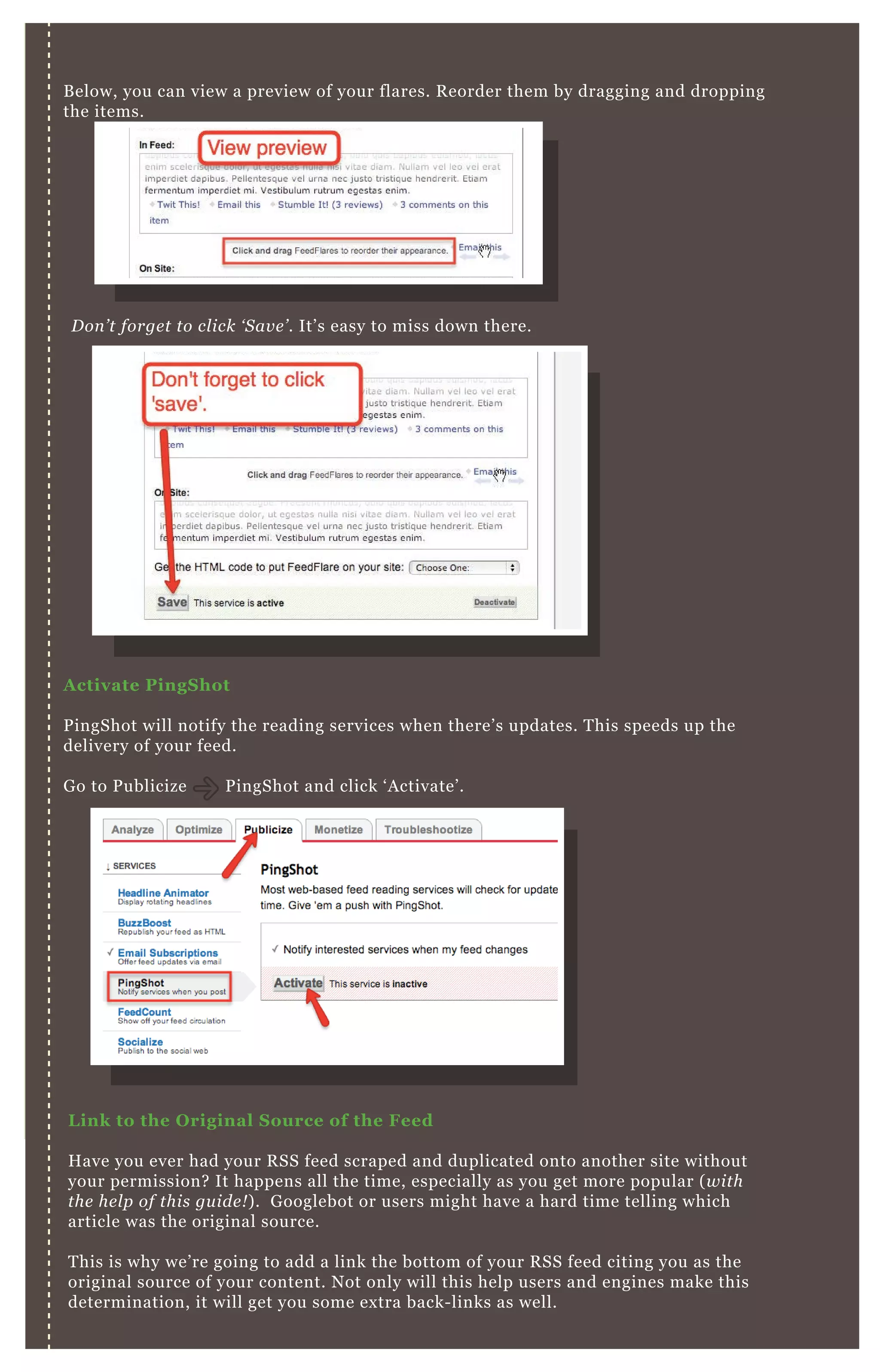 B elow, you can view a preview of your flares. R eorder them by dragging and dropping
the items.
A ctivate PingS hot
P ingShot will notify the reading services when there’ s updates. T his speeds up the
delivery of your feed.
G o to P ublicize P ingShot and click ‘ A ctivate’ .
L ink to the O riginal S ource of the Feed
H ave you ever had your R SS feed scraped and duplicated onto another site without
your permission? It happens all the time, especially as you get more popular ( with
the he l p of this gu ide ! ) . G ooglebot or users might have a hard time telling which
article was the original source.
T his is why we’ re going to add a link the bottom of your R SS feed citing you as the
original source of your content. N ot only will this help users and engines make this
determination, it will get you some ex tra back- links as well.
D on ’ t forge t to cl ick ‘ S av e ’ . It’ s easy to miss down there.
[1] A dding R SS Source L ink in B logger
 