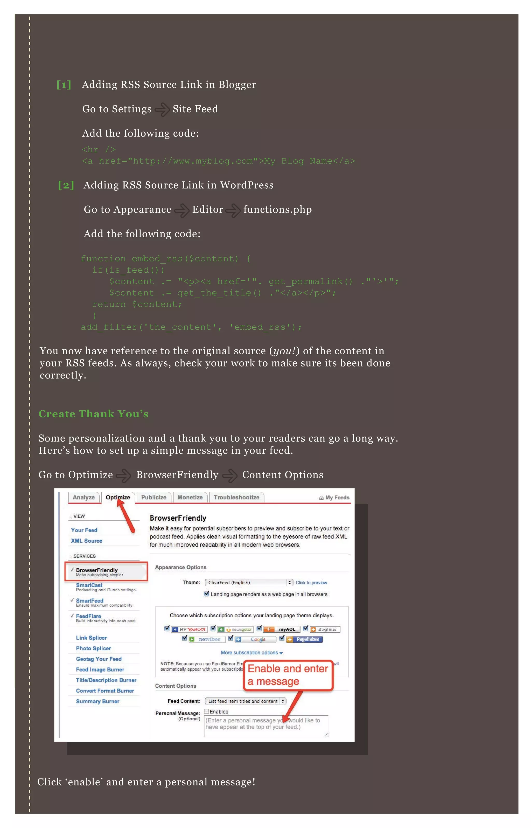 C reate Thank You’ s
Some personalization and a thank you to your readers can go a long way.
H ere’ s how to set up a simple message in your feed.
G o to O ptimize B rowserF riendly Content O ptions
Click ‘ enable’ and enter a personal message!
Time Your R S S Emails
You now have reference to the original source ( y ou ! ) of the content in
your R SS feeds. A s always, check your work to make sure its been done
correctly.
[1] A dding R SS Source L ink in B logger
G o to Settings Site F eed
A dd the following code:
[2] A dding R SS Source L ink in W ordP ress
G o to A ppearance E ditor functions.php
A dd the following code:
<hr />
<a href="http://www.myblog.com">My B log N ame</a>
function embed_ rss( $ content) {
if( is_ feed( ) )
$ content .= "<p><a href=' ". get_ permalink( ) ."' >' ";
$ content .= get_ the_ title( ) ."</a></p>";
return $ content;
}
add_ filter( ' the_ content' , ' embed_ rss' ) ;
 