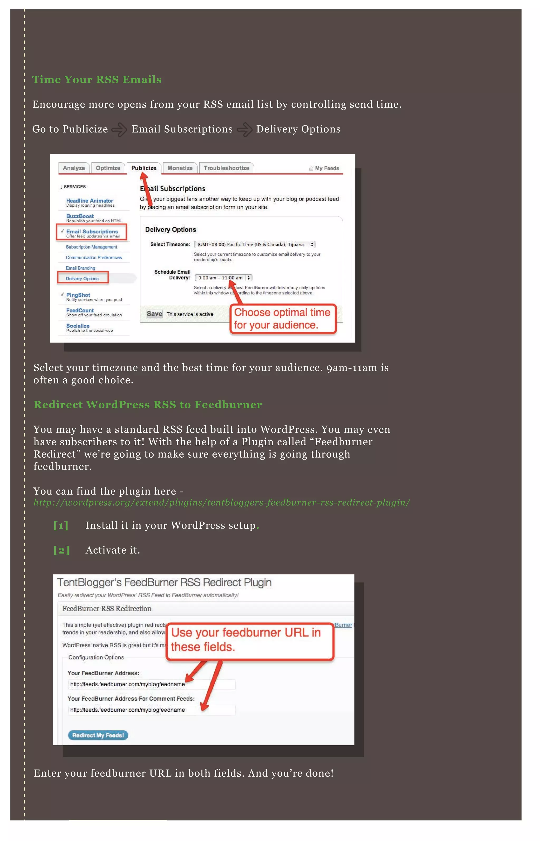 V I D E O S I T E M A P S
Time Your R S S Emails
E ncourage more opens from your R SS email list by controlling send time.
G o to P ublicize E mail Subscriptions D elivery O ptions
Select your timezone and the best time for your audience. 9 am- 1 1 am is
often a good choice.
R edirect W ordPress R S S to Feedburner
You may have a standard R SS feed built into W ordP ress. You may even
have subscribers to it! W ith the help of a P lugin called “ F eedburner
R edirect” we’ re going to make sure everything is going through
feedburner.
You can find the plugin here -
http://wordpre ss.org/e x te n d/pl u gin s/te n tb l ogge rs- fe e db u rn e r- rss- re dire ct- pl u gin /
E nter your feedburner UR L in both fields. A nd you’ re done!
[1] Install it in your W ordP ress setup.
[2] A ctivate it.
 