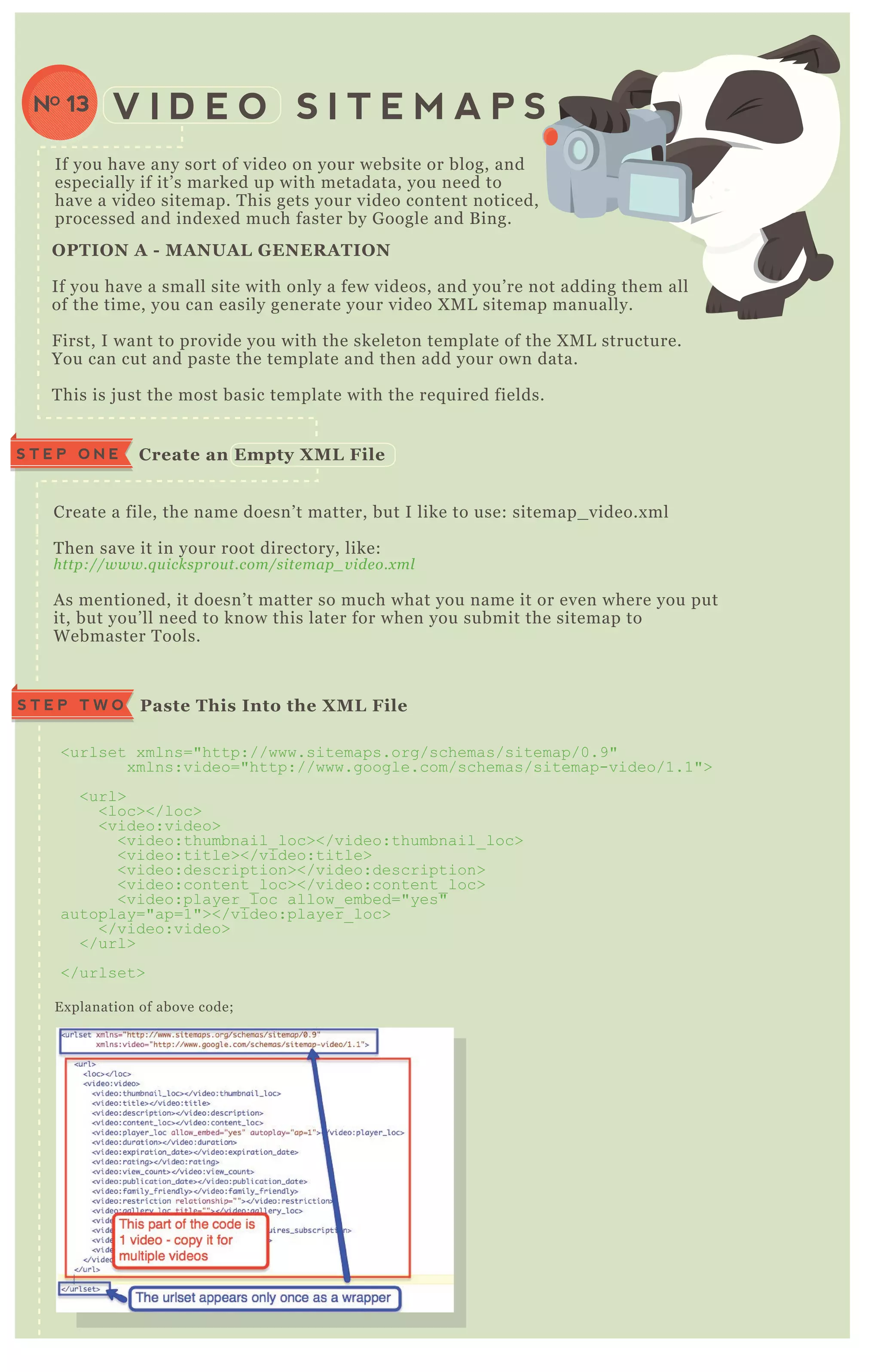 If you have any sort of video on your website or blog, and
especially if it’ s marked up with metadata, you need to
have a video sitemap. T his gets your video content noticed,
processed and index ed much faster by G oogle and B ing.
V I D E O S I T E M A P SNO 13
Create a file, the name doesn’ t matter, but I like to use: sitemap_ video.x ml
T hen save it in your root directory, like:
http://www.q u icksprou t.com/site map_ v ide o.x ml
A s mentioned, it doesn’ t matter so much what you name it or even where you put
it, but you’ ll need to know this later for when you submit the sitemap to
W ebmaster T ools.
E x planation of above code;
C reate an Empty X M L FileS T E P O N E
Paste This I nto the X M L FileS T E P T W O
<urlset x mlns="http://www.sitemaps.org/schemas/sitemap/0.9"
x mlns:video="http://www.google.com/schemas/sitemap-video/1.1">
<url>
<loc></loc>
<video:video>
<video:thumbnail_ loc></video:thumbnail_ loc>
<video:title></video:title>
<video:description></video:description>
<video:content_ loc></video:content_ loc>
<video:player_ loc allow_ embed="yes"
autoplay="ap=1"></video:player_ loc>
</video:video>
</url>
</urlset>
O PTI O N A - M A NUA L G ENER A TI O N
If you have a small site with only a few videos, and you’ re not adding them all
of the time, you can easily generate your video X M L sitemap manually.
F irst, I want to provide you with the skeleton template of the X M L structure.
You can cut and paste the template and then add your own data.
T his is j ust the most basic template with the req uired fields.
 