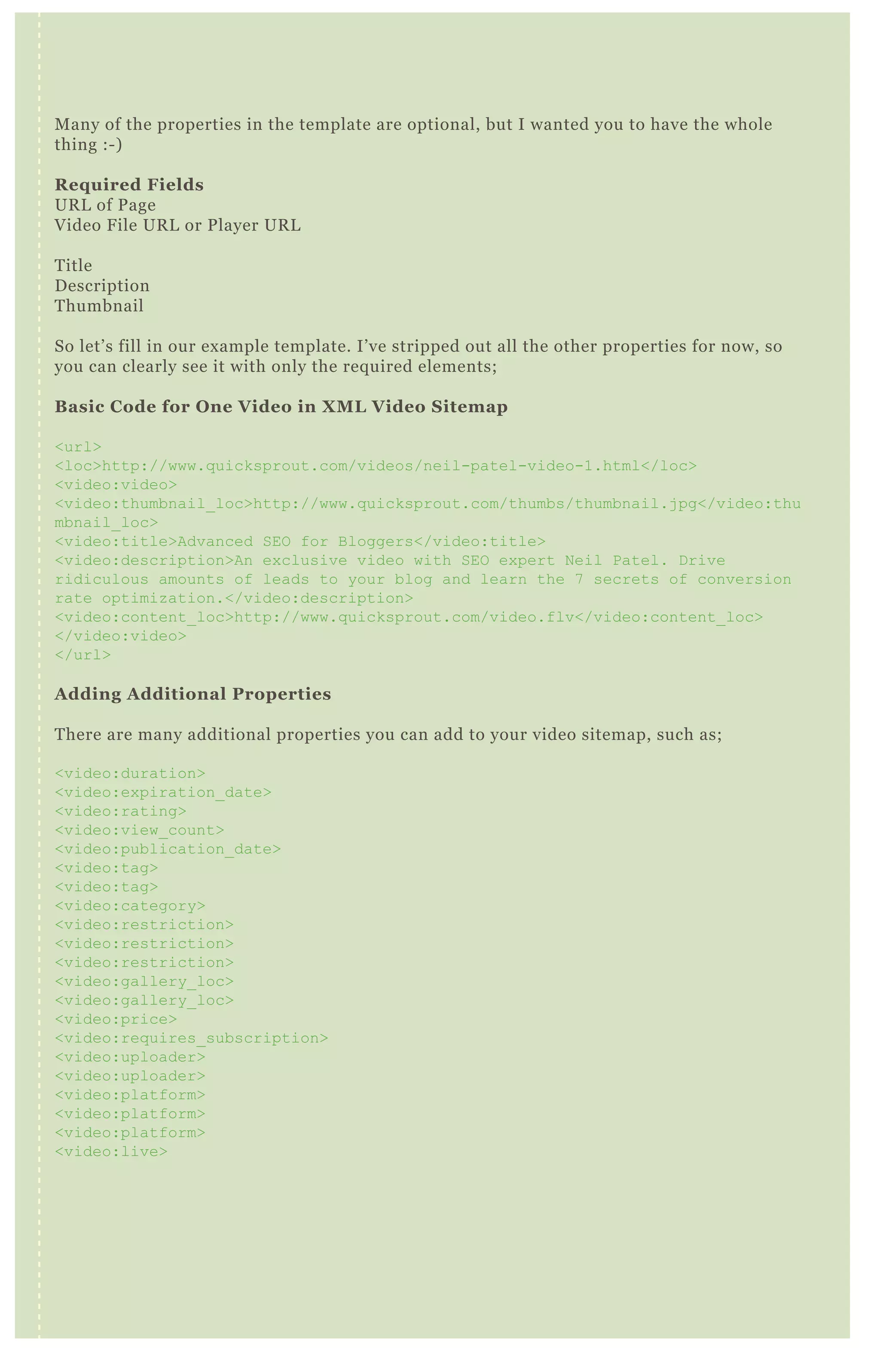 Many of the properties in the template are optional, but I wanted you to have the whole
thing :-)
Required Fields
URL of Page
Video File URL or Player URL
Title
Description
Thumbnail
So let’s fill in our example template. I’ve stripped out all the other properties for now, so
you can clearly see it with only the required elements;
Basic Code for One Video in XML Video Sitemap
<url>
<loc>http://www.quicksprout.com/videos/neil-patel-video-1.html</loc>
<video:video>
<video:thumbnail_loc>http://www.quicksprout.com/thumbs/thumbnail.jpg</video:thu
mbnail_loc>
<video:title>Advanced SEO for Bloggers</video:title>
<video:description>An exclusive video with SEO expert Neil Patel. Drive
ridiculous amounts of leads to your blog and learn the 7 secrets of conversion
rate optimization.</video:description>
<video:content_loc>http://www.quicksprout.com/video.flv</video:content_loc>
</video:video>
</url>
Adding Additional Properties
There are many additional properties you can add to your video sitemap, such as;
<video:duration>
<video:expiration_date>
<video:rating>
<video:view_count>
<video:publication_date>
<video:tag>
<video:tag>
<video:category>
<video:restriction>
<video:restriction>
<video:restriction>
<video:gallery_loc>
<video:gallery_loc>
<video:price>
<video:requires_subscription>
<video:uploader>
<video:uploader>
<video:platform>
<video:platform>
<video:platform>
<video:live>
Let’s add a few of these back into our example, so you can see them in action!
<url>
<loc>http://www.quicksprout.com/videos/neil-patel-video-1.html</loc>
<video:video>
<video:thumbnail_loc>http://www.quicksprout.com/thumbs/thumbnail.jpg</video:thu
mbnail_loc>
<video:title>Advanced SEO for Bloggers</video:title>
<video:description>An exclusive video with SEO expert Neil Patel. Drive
 