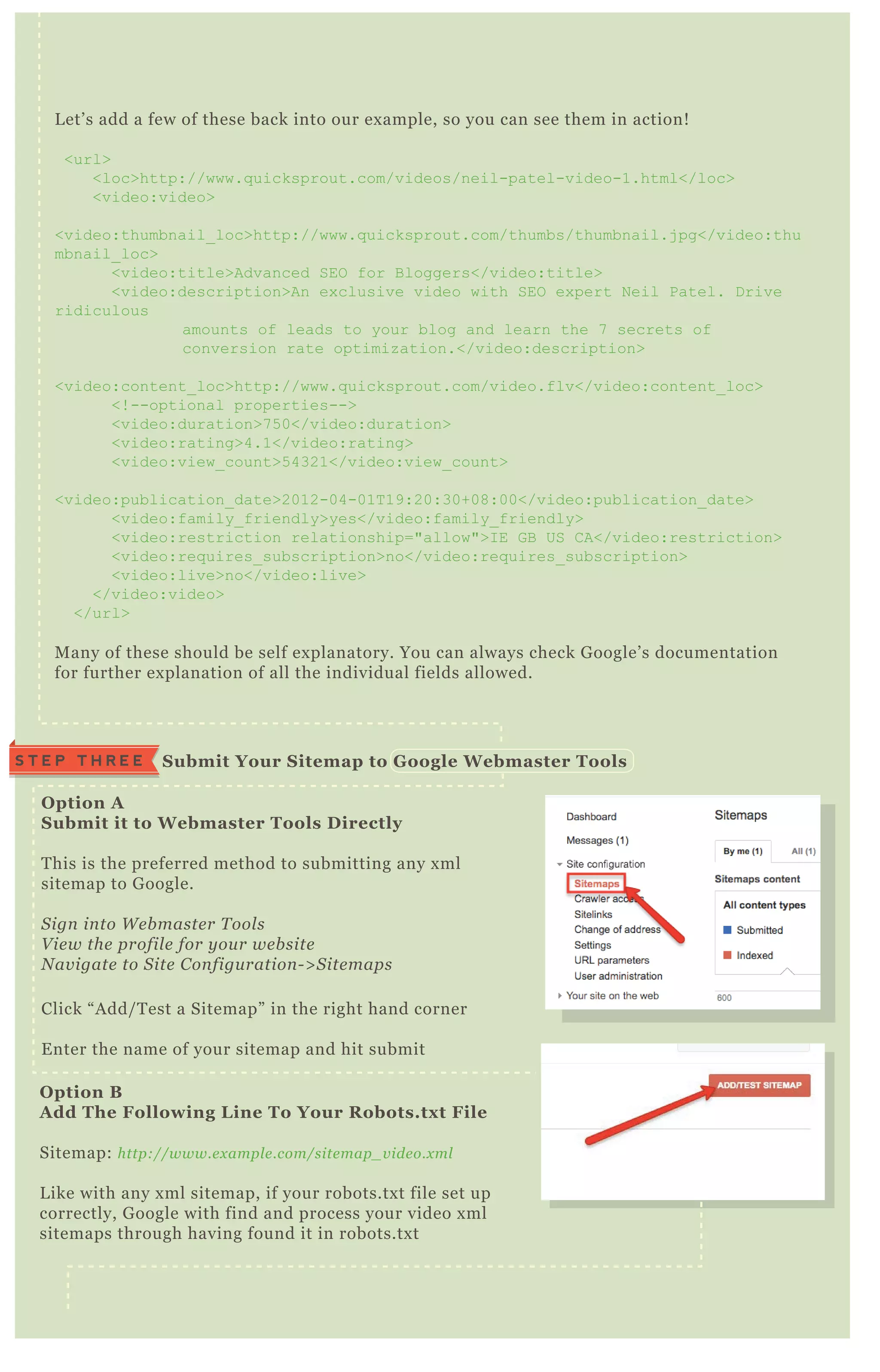 O ption A
S ubmit it to W ebmaster Tools D irectly
T his is the preferred method to submitting any x ml
sitemap to G oogle.
S ign in to W e b maste r T ool s
V ie w the profil e for y ou r we b site
N av igate to S ite C on figu ration - > S ite maps
Click “ A dd/ T est a Sitemap” in the right hand corner
E nter the name of your sitemap and hit submit
O ption B
A dd The Following L ine To Your R obots.tx t File
Sitemap: http://www.e x ampl e .com/site map_ v ide o.x ml
L ike with any x ml sitemap, if your robots.tx t file set up
correctly, G oogle with find and process your video x ml
sitemaps through having found it in robots.tx t
S ubmit Your S itemap to G oogle W ebmaster ToolsS T E P T H R E E
L et’ s add a few of these back into our ex ample, so you can see them in action!
<url>
<loc>http://www.q uicksprout.com/videos/neil-patel-video-1.html</loc>
<video:video>
<video:thumbnail_ loc>http://www.q uicksprout.com/thumbs/thumbnail.j pg</video:thu
mbnail_ loc>
<video:title>Advanced SEO for B loggers</video:title>
<video:description>An ex clusive video with SEO ex pert N eil Patel. D rive
ridiculous
amounts of leads to your blog and learn the 7 secrets of
conversion rate optimiz ation.</video:description>
<video:content_ loc>http://www.q uicksprout.com/video.flv</video:content_ loc>
<! --optional properties-->
<video:duration>7 5 0</video:duration>
<video:rating>4.1</video:rating>
<video:view_ count>5 4321</video:view_ count>
<video:publication_ date>2012-04-01T 19:20:30+08:00</video:publication_ date>
<video:family_ friendly>yes</video:family_ friendly>
<video:restriction relationship="allow">I E G B US C A</video:restriction>
<video:req uires_ subscription>no</video:req uires_ subscription>
<video:live>no</video:live>
</video:video>
</url>
M any of these should be self ex planatory. You can always check G oogle’ s documentation
for further ex planation of all the individual fields allowed.
 