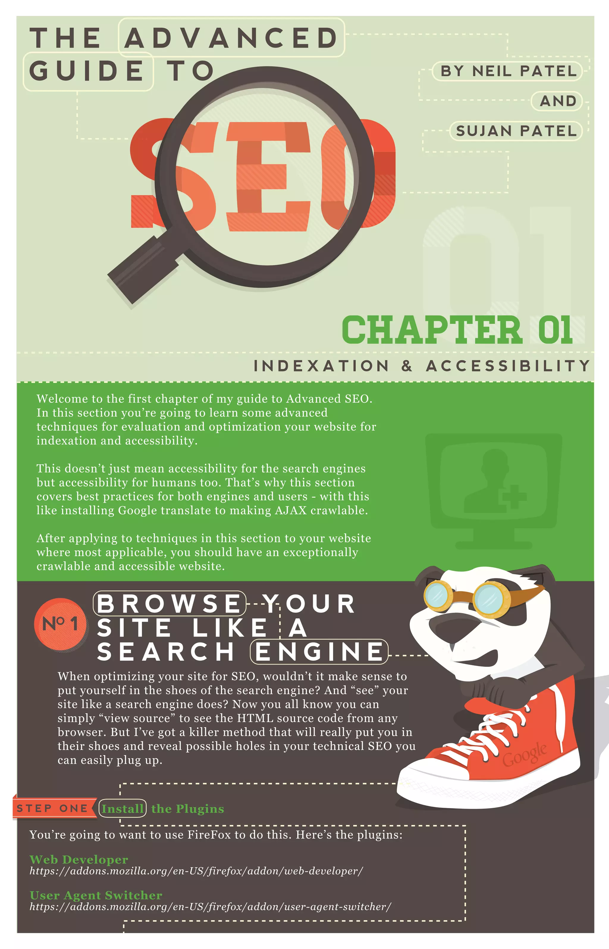 T H E A D V A N C E D
G U I D E T O
SEOSEOSEOSEOSEOSEOSEOSEOSEOSEOSEOSEOSEOSEOSEOSEOSEOSEOSEOSEOSEOSEOSEOSEOSEOSEOSEOSEOSEOSEOSEOSEOSEOSEOSEOSEOSEOSEOSEOSEOSEOSEOSEOSEOSEOSEOSEOSEOSEOSEOSEOSEOSEOSEOSEOSEOSEOSEOSEOSEOSEOSEOSEOSEOSEOSEOSEOSEOSEOSEOSEOSEOSEOSEOSEOSEOSEOSEO
0101010101CHAPTER 01
I N D E X A T I O N & A C C E S S I B I L I T Y
W elcome to the first chapter of my guide to A dvanced SE O .
In this section you’ re going to learn some advanced
techniq ues for evaluation and optimization your website for
index ation and accessibility.
T his doesn’ t j ust mean accessibility for the search engines
but accessibility for humans too. T hat’ s why this section
covers best practices for both engines and users - with this
like installing G oogle translate to making A J A X crawlable.
A fter applying to techniq ues in this section to your website
where most applicable, you should have an ex ceptionally
crawlable and accessible website.
W hen optimizing your site for SE O , wouldn’ t it make sense to
put yourself in the shoes of the search engine? A nd “ see” your
site like a search engine does? N ow you all know you can
simply “ view source” to see the H T M L source code from any
browser. B ut I’ ve got a killer method that will really put you in
their shoes and reveal possible holes in your technical SE O you
can easily plug up.
I nstall the Plugins
You’ re going to want to use F ireF ox to do this. H ere’ s the plugins:
W eb D eveloper
https://addon s.moz il l a.org/e n - U S /fire fox /addon /we b - de v e l ope r/
User A gent S witcher
https://addon s.moz il l a.org/e n - U S /fire fox /addon /u se r- age n t- switche r/
B R O W S E Y O U R
S I T E L I K E A
S E A R C H E N G I N E
NO 1
S T E P O N E
BY NEIL PATEL
AND
SUJAN PATEL
 