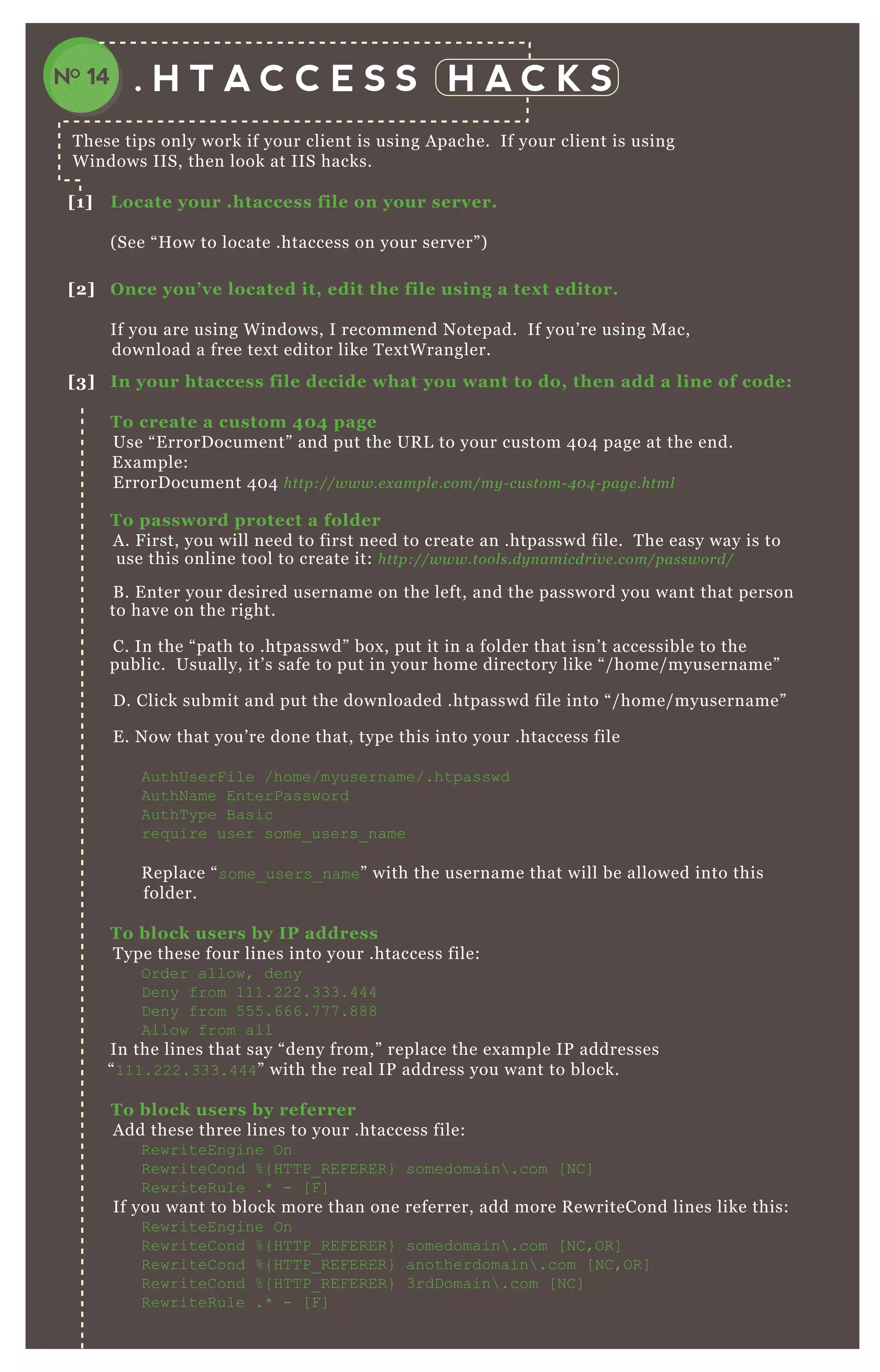 . H T A C C E S S H A C K S
T hese tips only work if your client is using A pache. If your client is using
W indows IIS, then look at IIS hacks.
[1] L ocate your .htaccess file on your server.
( See “ H ow to locate .htaccess on your server” )
[2] O nce you’ ve located it, edit the file using a tex t editor.
If you are using W indows, I recommend N otepad. If you’ re using M ac,
download a free tex t editor like T ex tW rangler.
[3] I n your htaccess file decide what you want to do, then add a line of code:
To create a custom 40 4 page
Use “ E rrorD ocument” and put the UR L to your custom 4 0 4 page at the end.
E x ample:
E rrorD ocument 4 0 4 http://www.e x ampl e .com/my - cu stom- 4 0 4 - page .html
To password protect a folder
A . F irst, you will need to first need to create an .htpasswd file. T he easy way is to
use this online tool to create it: http://www.tool s.dy n amicdriv e .com/password/
B . E nter your desired username on the left, and the password you want that person
to have on the right.
C. In the “ path to .htpasswd” box , put it in a folder that isn’ t accessible to the
public. Usually, it’ s safe to put in your home directory like “ / home/ myusername”
D . Click submit and put the downloaded .htpasswd file into “ / home/ myusername”
E . N ow that you’ re done that, type this into your .htaccess file
AuthUserF ile /home/myusername/.htpasswd
AuthN ame EnterPassword
AuthT ype B asic
req uire user some_ users_ name
R eplace “ some_ users_ name” with the username that will be allowed into this
folder.
To block users by I P address
T ype these four lines into your .htaccess file:
O rder allow, deny
D eny from 111.222.333.444
D eny from 5 5 5 .666.7 7 7 .888
Allow from all
In the lines that say “ deny from, ” replace the ex ample IP addresses
“ 111.222.333.444” with the real IP address you want to block.
To block users by referrer
A dd these three lines to your .htaccess file:
R ewriteEngine O n
R ewriteC ond % { H T T P_ R EF ER ER } somedomain .com [ N C ]
R ewriteR ule .* - [ F ]
If you want to block more than one referrer, add more R ewriteCond lines like this:
R ewriteEngine O n
R ewriteC ond % { H T T P_ R EF ER ER } somedomain .com [ N C ,O R ]
R ewriteC ond % { H T T P_ R EF ER ER } anotherdomain .com [ N C ,O R ]
R ewriteC ond % { H T T P_ R EF ER ER } 3rdD omain .com [ N C ]
R ewriteR ule .* - [ F ]
N otice that every line ex cept for the last one should end in “ [ N C ,O R ] ”
NO 14
 