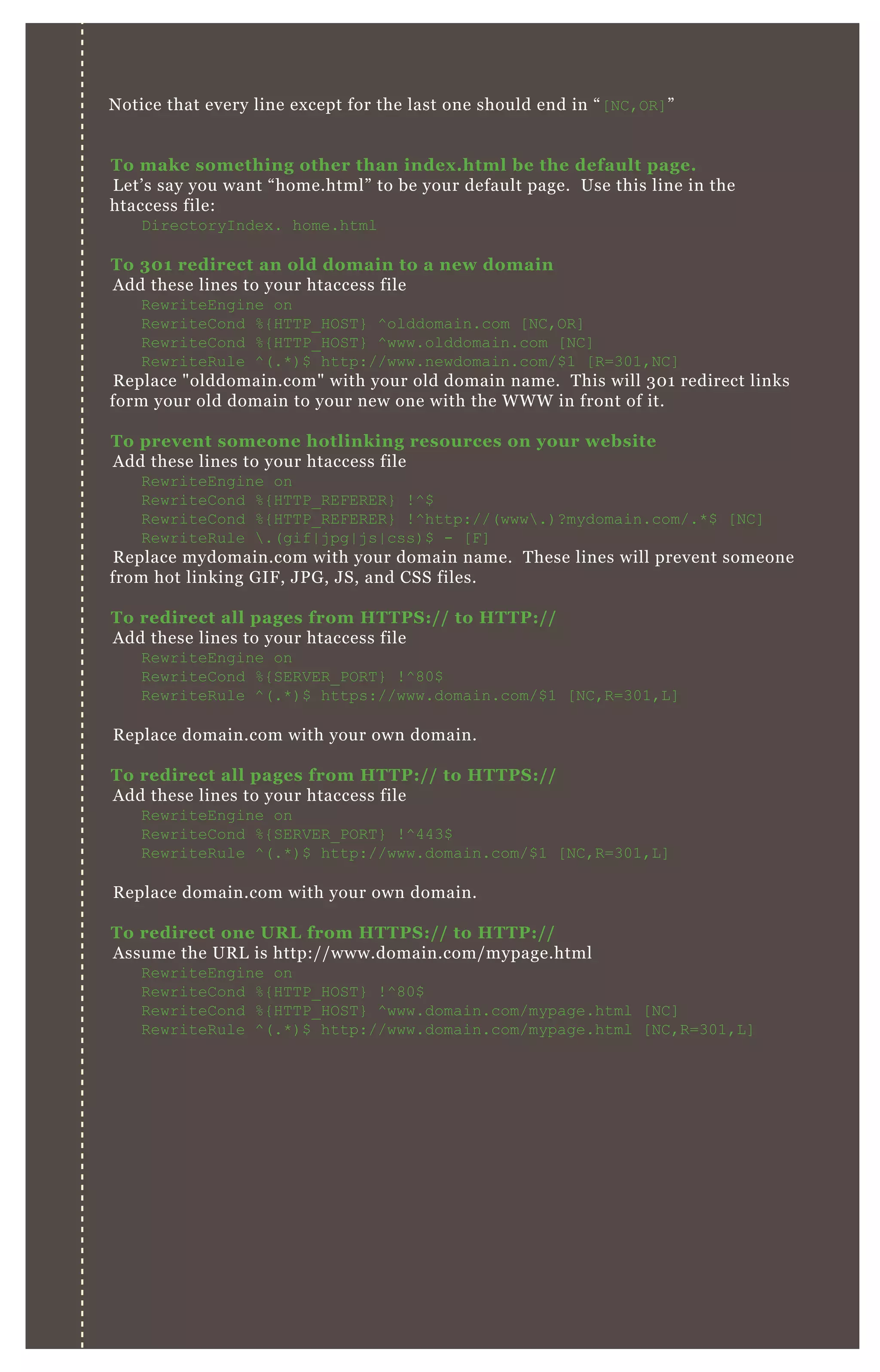 Notice that every line except for the last one should end in “[NC,OR]”
To make something other than index.html be the default page.
Let’s say you want “home.html” to be your default page. Use this line in the
htaccess file:
DirectoryIndex. home.html
To 301 redirect an old domain to a new domain
Add these lines to your htaccess file
RewriteEngine on
RewriteCond %{HTTP_HOST} ^olddomain.com [NC,OR]
RewriteCond %{HTTP_HOST} ^www.olddomain.com [NC]
RewriteRule ^(.*)$ http://www.newdomain.com/$1 [R=301,NC]
Replace "olddomain.com" with your old domain name. This will 301 redirect links
form your old domain to your new one with the WWW in front of it.
To prevent someone hotlinking resources on your website
Add these lines to your htaccess file
RewriteEngine on
RewriteCond %{HTTP_REFERER} !^$
RewriteCond %{HTTP_REFERER} !^http://(www.)?mydomain.com/.*$ [NC]
RewriteRule .(gif|jpg|js|css)$ - [F]
Replace mydomain.com with your domain name. These lines will prevent someone
from hot linking GIF, JPG, JS, and CSS files.
To redirect all pages from HTTPS:// to HTTP://
Add these lines to your htaccess file
RewriteEngine on
RewriteCond %{SERVER_PORT} !^80$
RewriteRule ^(.*)$ https://www.domain.com/$1 [NC,R=301,L]
Replace domain.com with your own domain.
To redirect all pages from HTTP:// to HTTPS://
Add these lines to your htaccess file
RewriteEngine on
RewriteCond %{SERVER_PORT} !^443$
RewriteRule ^(.*)$ http://www.domain.com/$1 [NC,R=301,L]
Replace domain.com with your own domain.
To redirect one URL from HTTPS:// to HTTP://
Assume the URL is http://www.domain.com/mypage.html
RewriteEngine on
RewriteCond %{HTTP_HOST} !^80$
RewriteCond %{HTTP_HOST} ^www.domain.com/mypage.html [NC]
RewriteRule ^(.*)$ http://www.domain.com/mypage.html [NC,R=301,L]
 