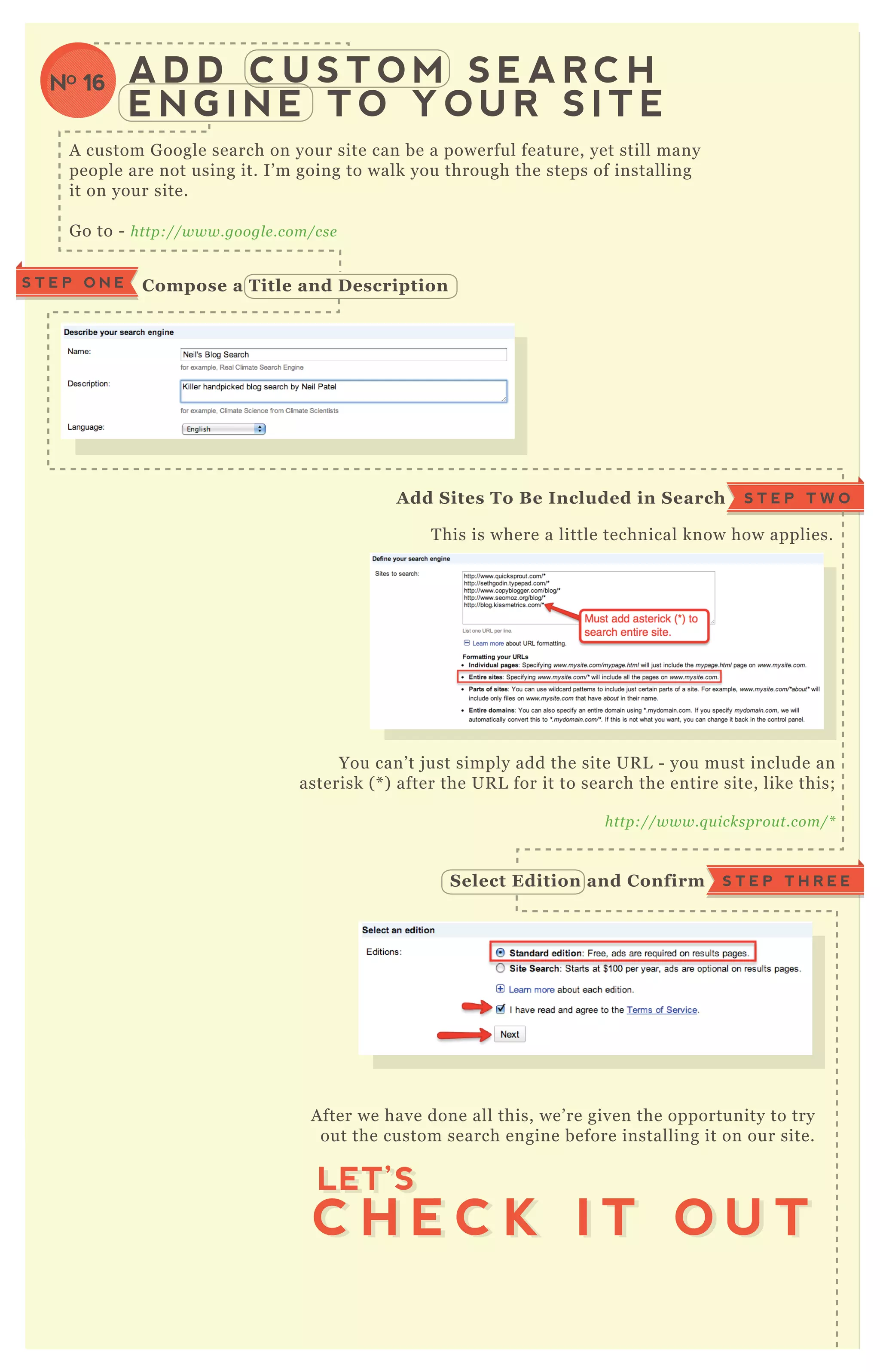 A D D C U S T O M S E A R C H
E N G I N E T O Y O U R S I T E
A custom G oogle search on your site can be a powerful feature, yet still many
people are not using it. I’ m going to walk you through the steps of installing
it on your site.
G o to - http://www.googl e .com/cse
T his is where a little technical know how applies.
You can’ t j ust simply add the site UR L - you must include an
asterisk ( * ) after the UR L for it to search the entire site, like this;
http://www.q u icksprou t.com/*
A fter we have done all this, we’ re given the opportunity to try
out the custom search engine before installing it on our site.
C ompose a Title and D escriptionS T E P O N E
S T E P T W OA dd S ites To B e I ncluded in S earch
S T E P T H R E ES elect Edition and C onfirm
C H E C K I T O U T
LET’S
C H E C K I T O U T
LET’S
NO 16
 