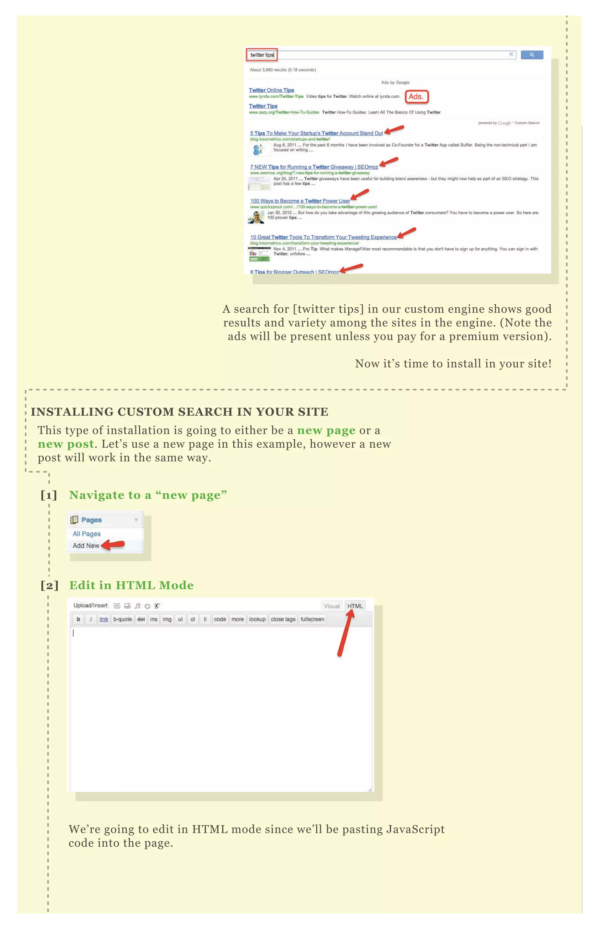 A search for [ twitter tips] in our custom engine shows good
results and variety among the sites in the engine. ( N ote the
ads will be present unless you pay for a premium version) .
N ow it’ s time to install in your site!
T his type of installation is going to either be a new page or a
new post. L et’ s use a new page in this ex ample, however a new
post will work in the same way.
W e’ re going to edit in H T M L mode since we’ ll be pasting J avaScript
code into the page.
A search for [ twitter tips] in our custom engine shows good
results and variety among the sites in the engine. ( N ote the
I NS TA L L I NG C US TO M S EA R C H I N YO UR S I TE
[1] Navigate to a “ new page”
[2] Edit in HTM L M ode
[3] Paste C ode
 