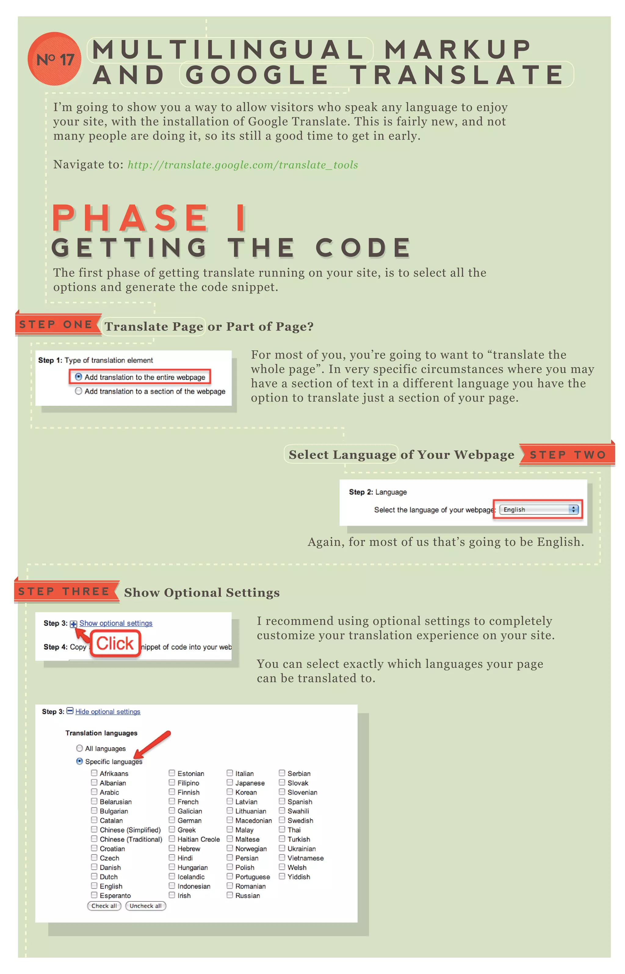 I’ m going to show you a way to allow visitors who speak any language to enj oy
your site, with the installation of G oogle T ranslate. T his is fairly new, and not
many people are doing it, so its still a good time to get in early.
N avigate to: http://tran sl ate .googl e .com/tran sl ate _ tool s
F or most of you, you’ re going to want to “ translate the
whole page” . In very specific circumstances where you may
have a section of tex t in a different language you have the
option to translate j ust a section of your page.
I recommend using optional settings to completely
customize your translation ex perience on your site.
You can select ex actly which languages your page
can be translated to.
You can select how the translate box will
A gain, for most of us that’ s going to be E nglish.
T he first phase of getting translate running on your site, is to select all the
options and generate the code snippet.
M U L T I L I N G U A L M A R K U P
A N D G O O G L E T R A N S L A T E
NO 17
P H A S E IP H A S E I
G E T T I N G T H E C O D EG E T T I N G T H E C O D E
Translate Page or Part of Page?S T E P O N E
F or most of you, you’ re going to want to “ translate the
whole page” . In very specific circumstances where you may
have a section of tex t in a different language you have the
option to translate j ust a section of your page.
S T E P T W OS elect L anguage of Your W ebpage
S how O ptional S ettingsS T E P T H R E E
 