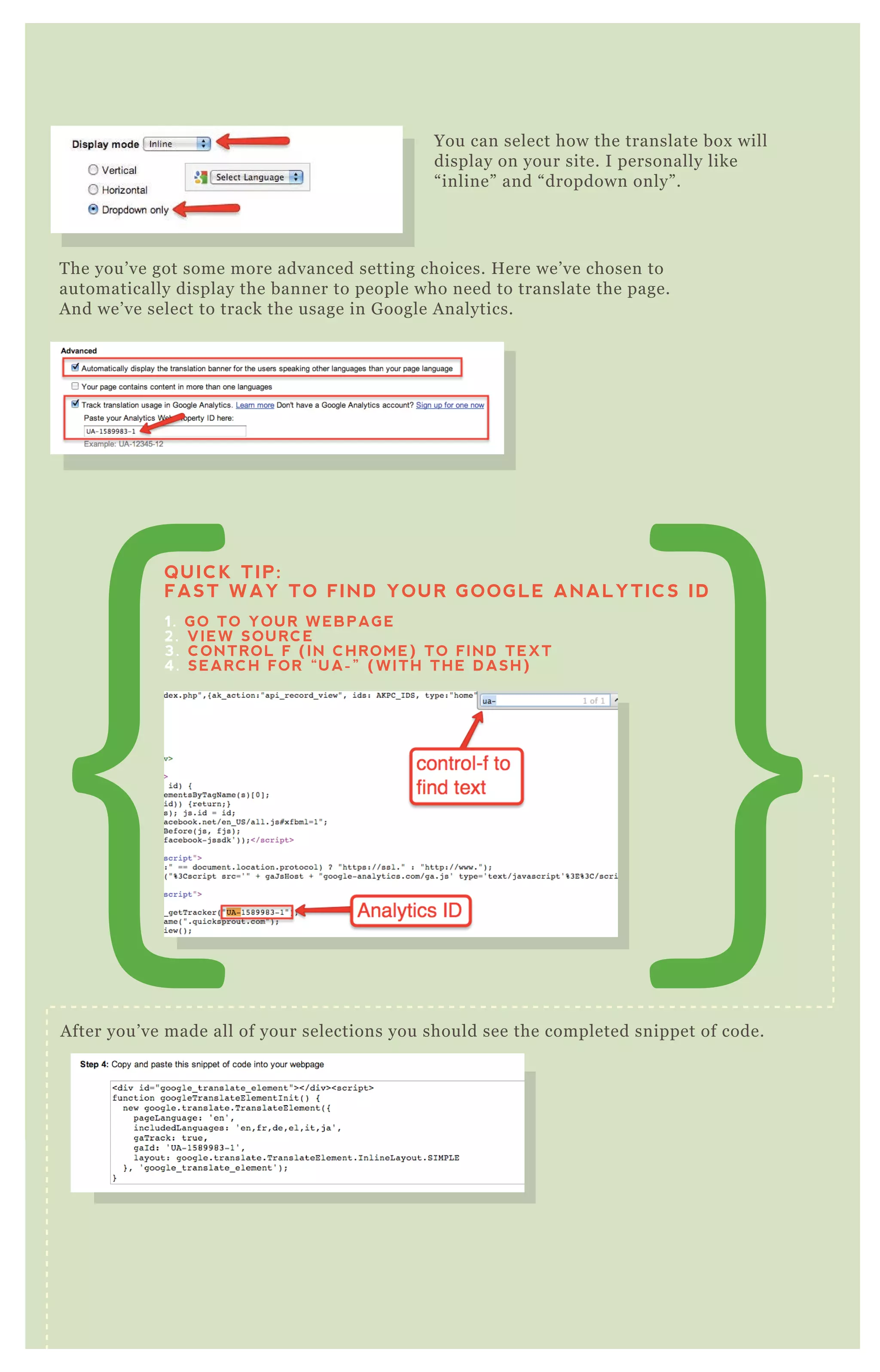 You can select how the translate box will
display on your site. I personally like
“ inline” and “ dropdown only” .
T he you’ ve got some more advanced setting choices. H ere we’ ve chosen to
automatically display the banner to people who need to translate the page.
A nd we’ ve select to track the usage in G oogle A nalytics.
A fter you’ ve made all of your selections you should see the completed snippet of code.
You can do a q uick preview of your translate button before you go to copy the
code and add it to your site.
QUICK TIP:
FAST WAY TO FIND YOUR GOOGLE ANALYTICS ID
1. GO TO YOUR WEBPAGE
2. VIEW SOURCE
3. CONTROL F (IN CHROME) TO FIND TEXT
4. SEARCH FOR “UA-” (WITH THE DASH)
Preview The Page
 