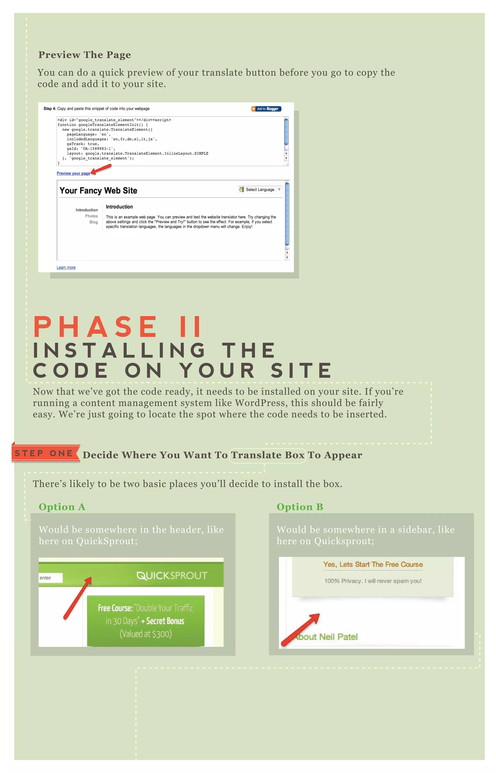 You can do a q uick preview of your translate button before you go to copy the
code and add it to your site.
Preview The Page
N ow that we’ ve got the code ready, it needs to be installed on your site. If you’ re
running a content management system like W ordP ress, this should be fairly
easy. W e’ re j ust going to locate the spot where the code needs to be inserted.
T here’ s likely to be two basic places you’ ll decide to install the box .
A q uick look at the source code again,
will give you a good idea where the
code needs to go;
P H A S E I I
I N S T A L L I N G T H E
C O D E O N Y O U R S I T E
D ecide W here You W ant To Translate B ox To A ppearS T E P O N E
O ption A
W ould be somewhere in the header, like
here on Q uickSprout;
O ption B
W ould be somewhere in a sidebar, like
here on Q uicksprout;
I nstalling The C ode I n The Header [option A ]S T E P T W O
 