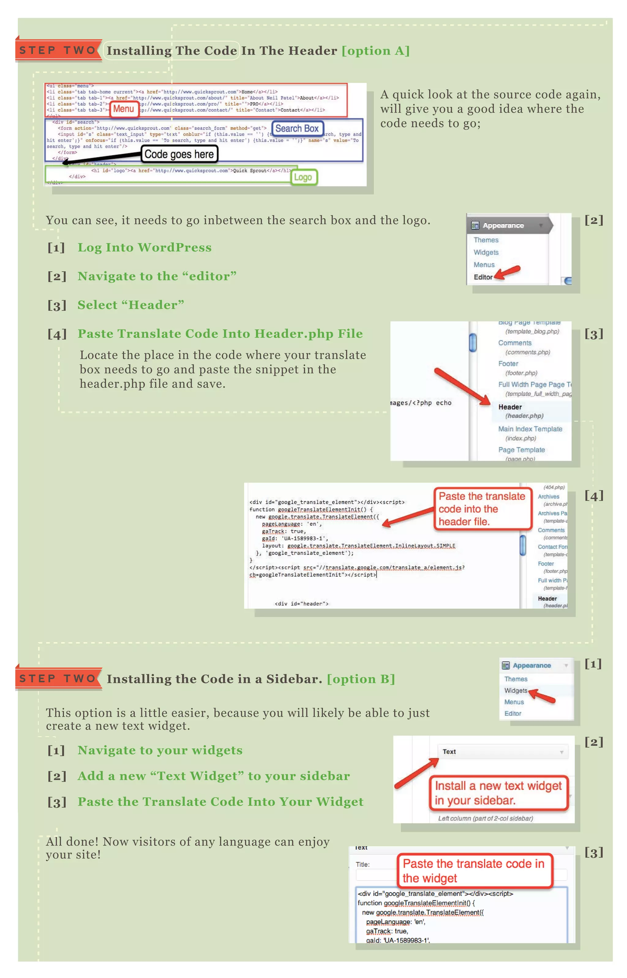 A q uick look at the source code again,
will give you a good idea where the
code needs to go;
You can see, it needs to go inbetween the search box and the logo.
T his option is a little easier, because you will likely be able to j ust
create a new tex t widget.
A ll done! N ow visitors of any language can enj oy
your site!
L ocate the place in the code where your translate
box needs to go and paste the snippet in the
header.php file and save.
I nstalling The C ode I n The Header [option A ]S T E P T W O
I nstalling the C ode in a S idebar. [option B ]S T E P T W O
[1] L og I nto W ordPress
[2] Navigate to the “ editor”
[3] S elect “ Header”
[4] Paste Translate C ode I nto Header.php File
[1] Navigate to your widgets
[2] A dd a new “ Tex t W idget” to your sidebar
[3] Paste the Translate C ode I nto Your W idget
box needs to go and paste the snippet in the
header.php file and save.
[2]
[1]
[2]
[3]
[3]
[4]
 