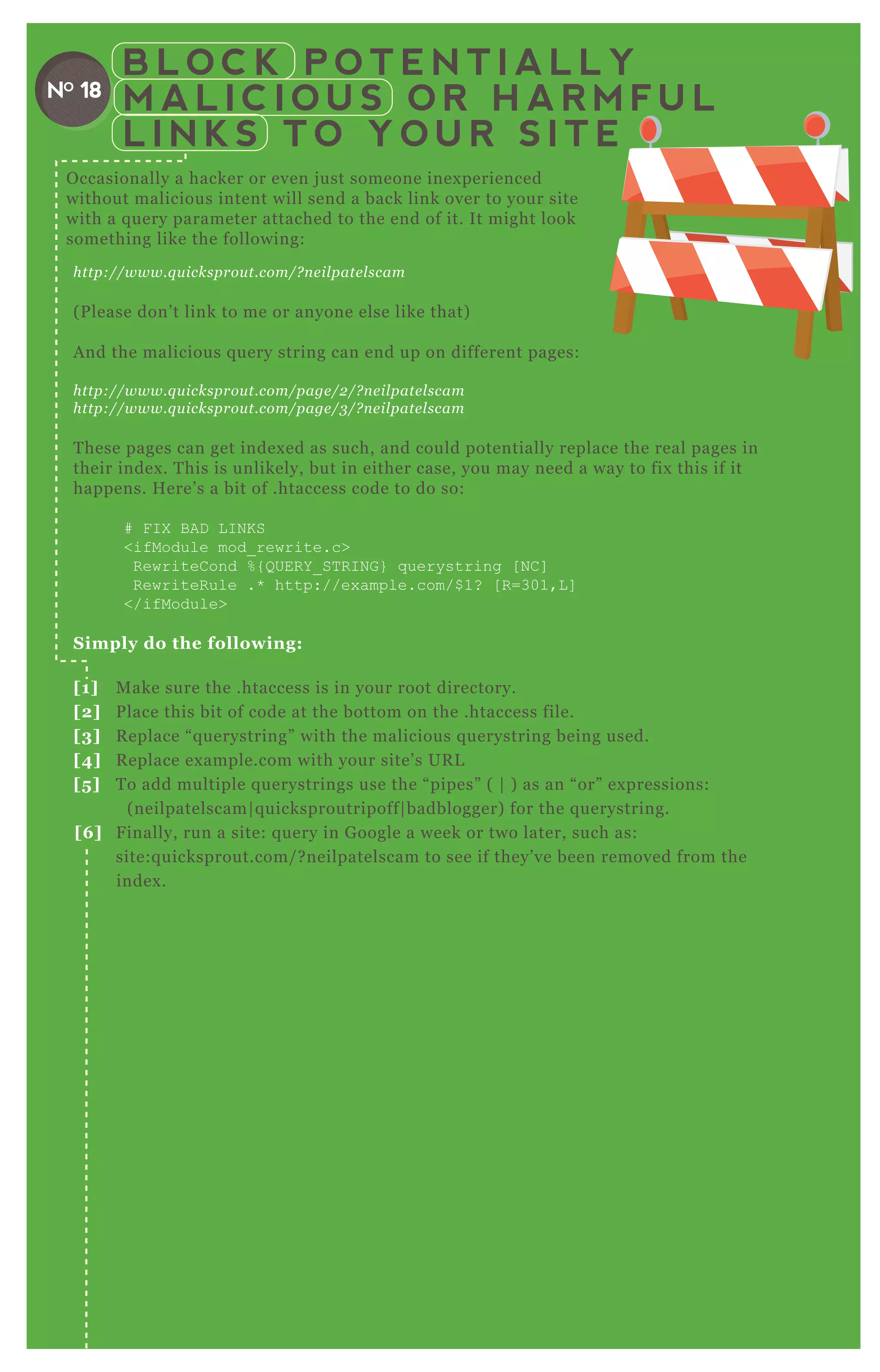 B L O C K P O T E N T I A L L Y
M A L I C I O U S O R H A R M F U L
L I N K S T O Y O U R S I T E
NO 18
http://www.q u icksprou t.com/? n e il pate l scam
( P lease don’ t link to me or anyone else like that)
A nd the malicious q uery string can end up on different pages:
http://www.q u icksprou t.com/page /2 /? n e il pate l scam
http://www.q u icksprou t.com/page /3 /? n e il pate l scam
T hese pages can get index ed as such, and could potentially replace the real pages in
their index . T his is unlikely, but in either case, you may need a way to fix this if it
happens. H ere’ s a bit of .htaccess code to do so:
# F I X B AD L I N K S
<ifModule mod_ rewrite.c>
R ewriteC ond % { Q UER Y _ ST R I N G } q uerystring [ N C ]
R ewriteR ule .* http://ex ample.com/$ 1? [ R =301,L ]
</ifModule>
S imply do the following:
[1] M ake sure the .htaccess is in your root directory.
[2] P lace this bit of code at the bottom on the .htaccess file.
[3] R eplace “ q uerystring” with the malicious q uerystring being used.
[4] R eplace ex ample.com with your site’ s UR L
[5 ] T o add multiple q uerystrings use the “ pipes” ( | ) as an “ or” ex pressions:
( neilpatelscam| q uicksproutripoff| badblogger) for the q uerystring.
[6 ] F inally, run a site: q uery in G oogle a week or two later, such as:
site:q uicksprout.com/ ? neilpatelscam to see if they’ ve been removed from the
index .
O ccasionally a hacker or even j ust someone inex perienced
without malicious intent will send a back link over to your site
with a q uery parameter attached to the end of it. It might look
something like the following:
 