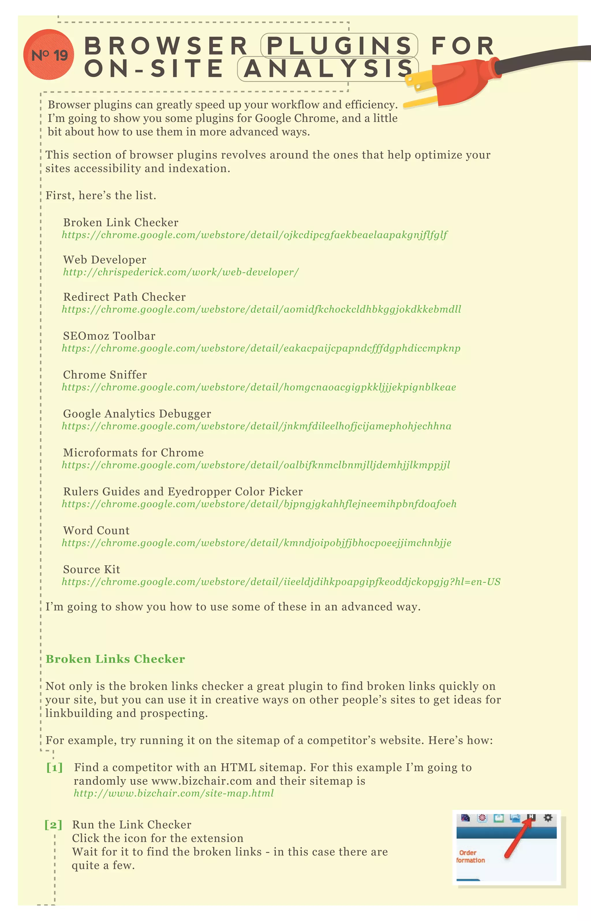 T his section of browser plugins revolves around the ones that help optimize your
sites accessibility and index ation.
F irst, here’ s the list.
B roken L ink Checker
https://chrome .googl e .com/we b store /de tail /oj kcdipcgfae kb e ae l aapakgn j fl fgl f
W eb D eveloper
http://chrispe de rick.com/work/we b - de v e l ope r/
R edirect P ath Checker
https://chrome .googl e .com/we b store /de tail /aomidfkchockcl dhb kggj okdkke b mdl l
SE O moz T oolbar
https://chrome .googl e .com/we b store /de tail /e akacpaij cpapn dcfffdgphdiccmpkn p
Chrome Sniffer
https://chrome .googl e .com/we b store /de tail /homgcn aoacgigpkkl j j j e kpign b l ke ae
G oogle A nalytics D ebugger
https://chrome .googl e .com/we b store /de tail /j n kmfdil e e l hofj cij ame phohj e chhn a
M icroformats for Chrome
https://chrome .googl e .com/we b store /de tail /oal b ifkn mcl b n mj l l j de mhj j l kmppj j l
R ulers G uides and E yedropper Color P icker
https://chrome .googl e .com/we b store /de tail /b j pn gj gkahhfl e j n e e mihpb n fdoafoe h
W ord Count
https://chrome .googl e .com/we b store /de tail /kmn dj oipob j fj b hocpoe e j j imchn b j j e
Source K it
https://chrome .googl e .com/we b store /de tail /iie e l dj dihkpoapgipfke oddj ckopgj g? hl = e n - U S
I’ m going to show you how to use some of these in an advanced way.
B roken L inks C hecker
N ot only is the broken links checker a great plugin to find broken links q uickly on
your site, but you can use it in creative ways on other people’ s sites to get ideas for
linkbuilding and prospecting.
F or ex ample, try running it on the sitemap of a competitor’ s website. H ere’ s how:
[1] F ind a competitor with an H T M L sitemap. F or this ex ample I’ m going to
randomly use www.bizchair.com and their sitemap is
http://www.b iz chair.com/site - map.html
B R O W S E R P L U G I N S F O R
O N - S I T E A N A L Y S I S
NO 19
[2] R un the L ink Checker
Click the icon for the ex tension
W ait for it to find the broken links - in this case there are
q uite a few.
N ot only is the broken links checker
B rowser plugins can greatly speed up your workflow and efficiency.
I’ m going to show you some plugins for G oogle Chrome, and a little
bit about how to use them in more advanced ways.
 