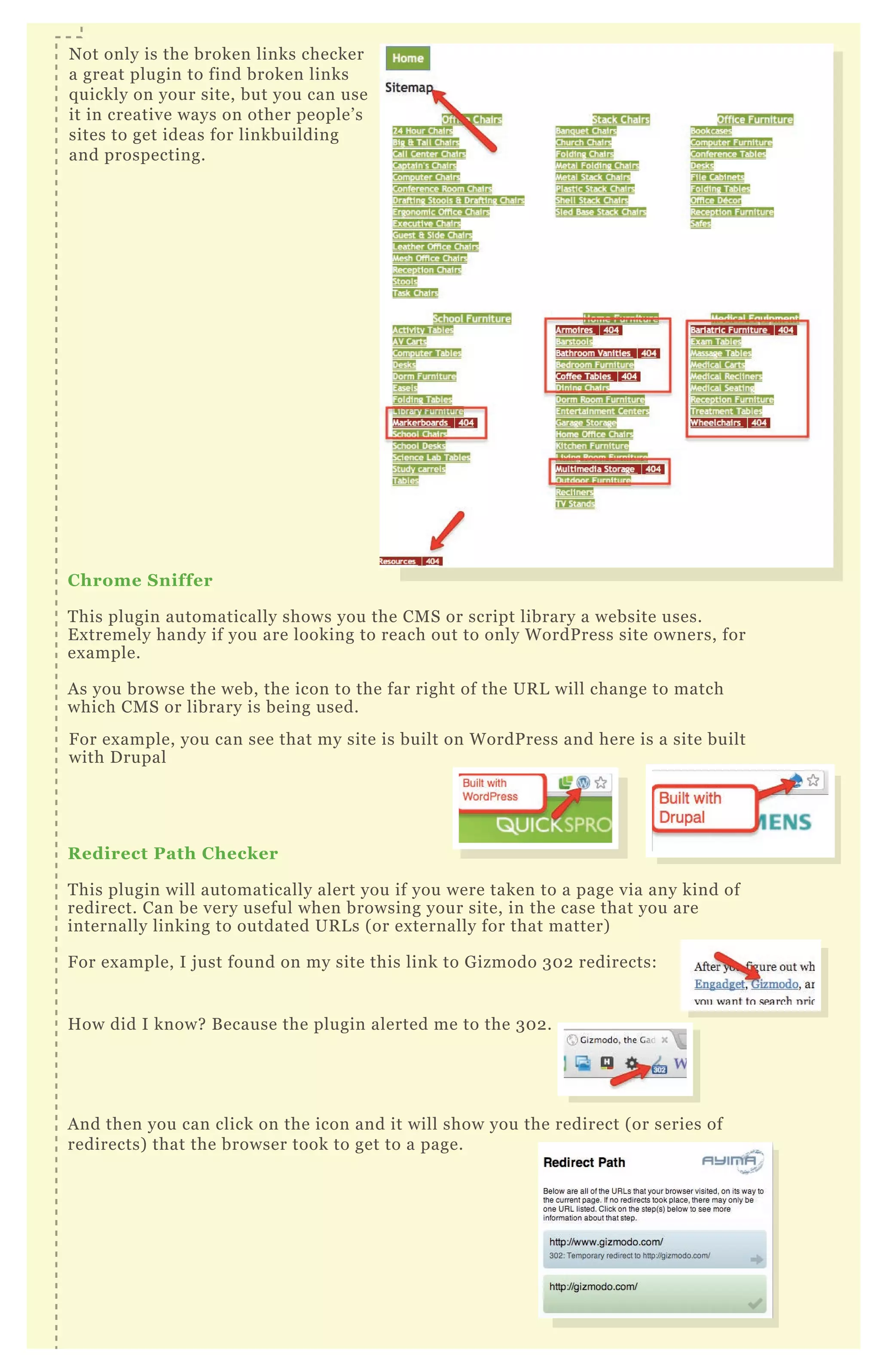 C hrome S niffer
T his plugin automatically shows you the CM S or script library a website uses.
E x tremely handy if you are looking to reach out to only W ordP ress site owners, for
ex ample.
A s you browse the web, the icon to the far right of the UR L will change to match
which CM S or library is being used.
R edirect Path C hecker
T his plugin will automatically alert you if you were taken to a page via any kind of
redirect. Can be very useful when browsing your site, in the case that you are
internally linking to outdated UR L s ( or ex ternally for that matter)
F or ex ample, I j ust found on my site this link to G izmodo 3 0 2 redirects:
H ow did I know? B ecause the plugin alerted me to the 3 0 2 .
A nd then you can click on the icon and it will show you the redirect ( or series of
redirects) that the browser took to get to a page.
N ot only is the broken links checker
a great plugin to find broken links
q uickly on your site, but you can use
it in creative ways on other people’ s
sites to get ideas for linkbuilding
and prospecting.
R edirect Path C hecker
T his plugin will automatically alert you if you were taken to a page via any kind of
F or ex ample, you can see that my site is built on W ordP ress and here is a site built
with D rupal
A nd then you can click on the icon and it will show you the redirect ( or series ofA nd then you can click on the icon and it will show you the redirect ( or series ofA nd then you can click on the icon and it will show you the redirect ( or series of
 