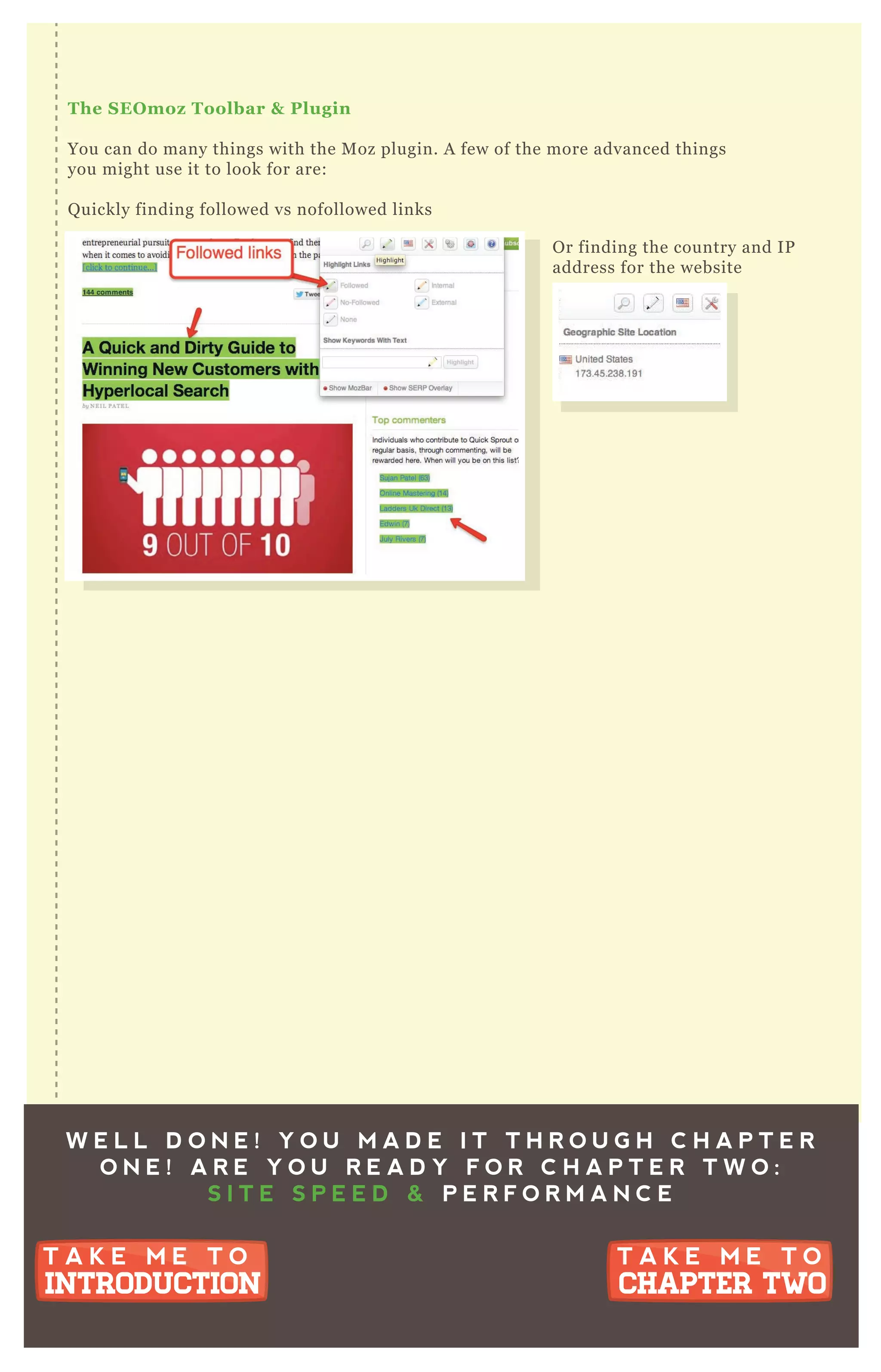 The S EO moz Toolbar & Plugin
You can do many things with the M oz plugin. A few of the more advanced things
you might use it to look for are:
Q uickly finding followed vs nofollowed links
O r finding the country and IP
address for the website
W E L L D O N E ! Y O U M A D E I T T H R O U G H C H A P T E R
O N E ! A R E Y O U R E A D Y F O R C H A P T E R T W O :
S I T E S P E E D & P E R F O R M A N C E
T A K E M E T O
CHAPTER TWO
T A K E M E T O
CHAPTER TWO
T A K E M E T O
INTRODUCTION
T A K E M E T O
INTRODUCTION
 