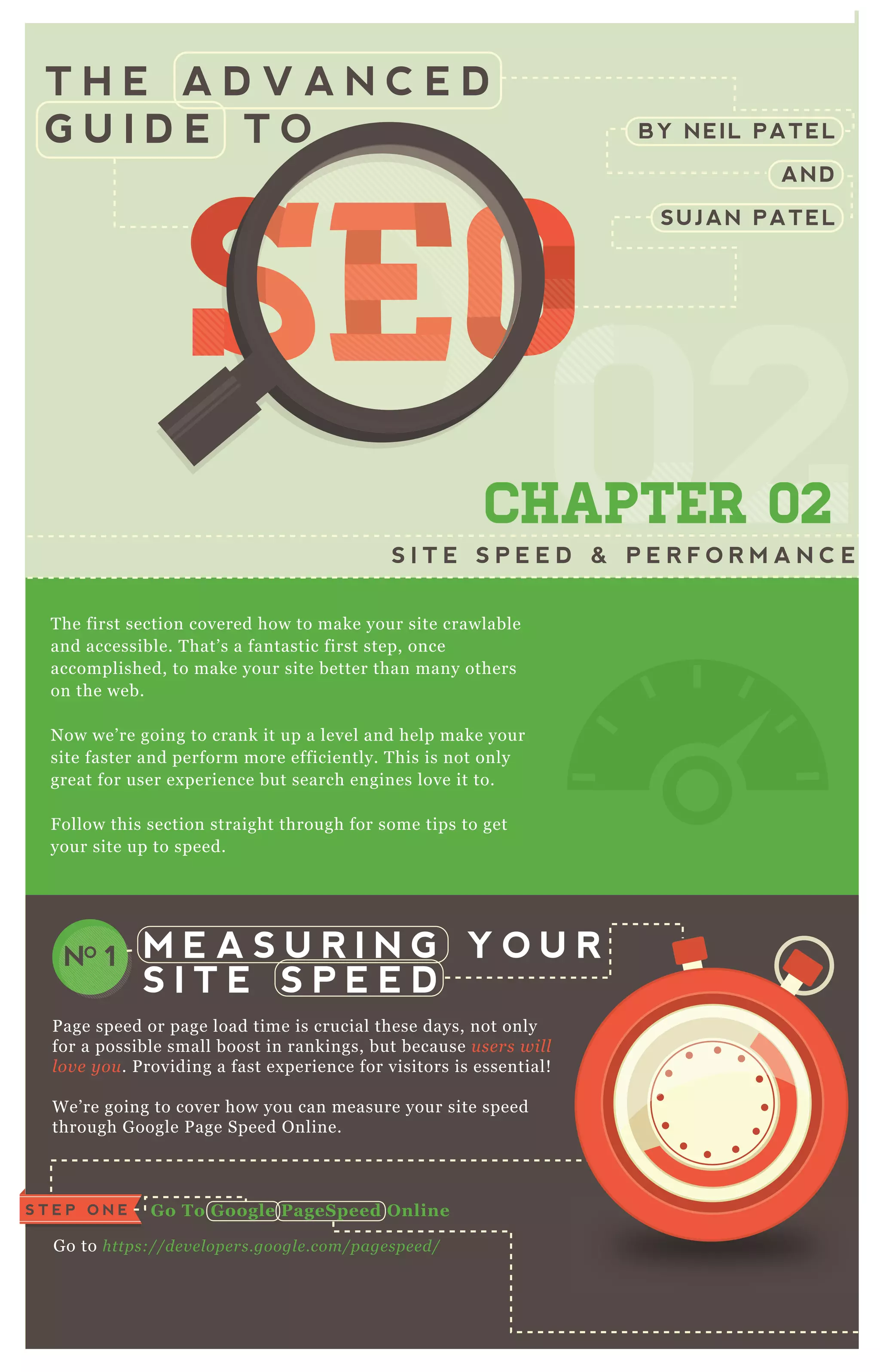 T H E A D V A N C E D
G U I D E T O BY NEIL PATEL
AND
SUJAN PATEL
SEOSEOSEOSEOSEOSEOSEOSEOSEOSEOSEOSEOSEOSEOSEOSEOSEOSEOSEOSEOSEOSEOSEOSEOSEOSEOSEOSEOSEOSEOSEOSEOSEOSEOSEOSEOSEOSEOSEOSEOSEOSEOSEOSEOSEOSEOSEOSEOSEOSEOSEOSEOSEOSEOSEOSEOSEOSEOSEOSEOSEOSEOSEOSEOSEOSEOSEOSEOSEOSEOSEOSEOSEOSEOSEOSEOSEOSEOSEOSEOSEOSEOSEOSEOSEO
0202
SEOSEOSEOSEOSEOSEOSEO
02
SEOSEOSEOSEOSEOSEOSEO
020202
SEO
02
SEO
02
SEO
02
SEOSEOSEOSEO
02
SEOSEOSEO
02
SEOSEOSEO
02
SEOSEOSEOSEOSEOSEOSEOSEOSEOSEO
02
SEOSEOSEOSEOSEOSEOSEO
02
SEOSEOSEOSEOSEOSEOSEO
02
SEOSEOSEOSEOSEOSEOSEO
CHAPTER 02
S I T E S P E E D & P E R F O R M A N C E
T he first section covered how to make your site crawlable
and accessible. T hat’ s a fantastic first step, once
accomplished, to make your site better than many others
on the web.
N ow we’ re going to crank it up a level and help make your
site faster and perform more efficiently. T his is not only
great for user ex perience but search engines love it to.
F ollow this section straight through for some tips to get
your site up to speed.
P age speed or page load time is crucial these days, not only
for a possible small boost in rankings, but because u se rs wil l
l ov e y ou . P roviding a fast ex perience for visitors is essential!
W e’ re going to cover how you can measure your site speed
through G oogle P age Speed O nline.
G o to https://de v e l ope rs.googl e .com/page spe e d/
M E A S U R I N G Y O U R
S I T E S P E E D
NO 1
G o To G oogle PageS peed O nlineS T E P O N E
S T E P T W O
R un The Tool O n
Your Homepage
 