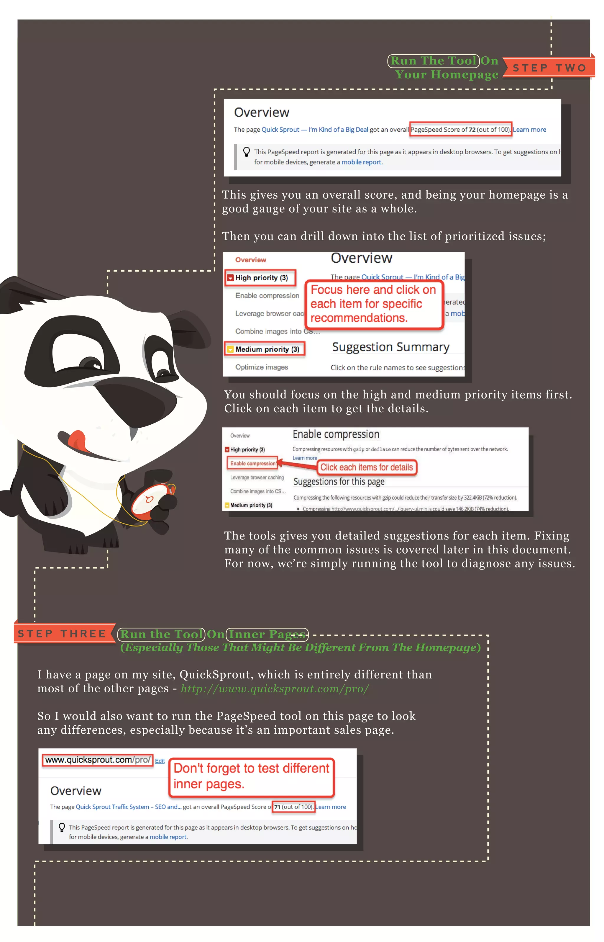 T his gives you an overall score, and being your homepage is a
good gauge of your site as a whole.
T hen you can drill down into the list of prioritized issues;
You should focus on the high and medium priority items first.
Click on each item to get the details.
T he tools gives you detailed suggestions for each item. F ix ing
many of the common issues is covered later in this document.
F or now, we’ re simply running the tool to diagnose any issues.
I have a page on my site, Q uickSprout, which is entirely different than
most of the other pages - http://www.q u icksprou t.com/pro/
So I would also want to run the P ageSpeed tool on this page to look
any differences, especially because it’ s an important sales page.
Click the “ mobile” tab top right;
R un the Tool O n I nner Pages
( E sp ecially T hose T hat M ight B e D ifferent F rom T he H om ep age)
Test Your S ite For M O B I L E S ite S peed
S T E P T W O
R un The Tool O n
Your Homepage
S T E P T H R E E
 