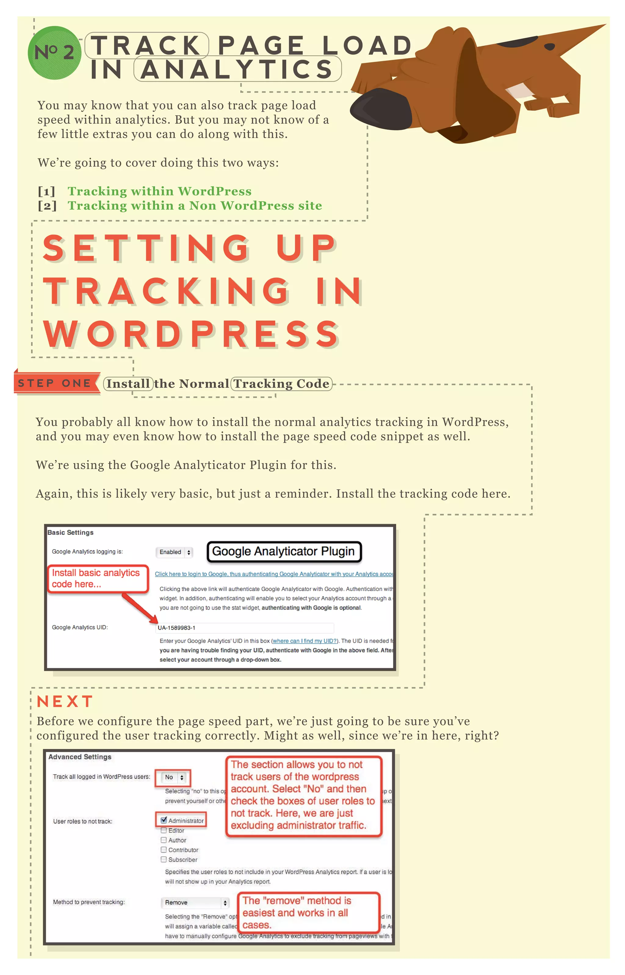 You probably all know how to install the normal analytics tracking in W ordP ress,
and you may even know how to install the page speed code snippet as well.
W e’ re using the G oogle A nalyticator P lugin for this.
A gain, this is likely very basic, but j ust a reminder. Install the tracking code here.
B efore we configure the page speed part, we’ re j ust going to be sure you’ ve
configured the user tracking correctly. M ight as well, since we’ re in here, right?
T R AC K P A G E L O A D
I N A N A L Y T I C S
NO 2
You may know that you can also track page load
speed within analytics. B ut you may not know of a
few little ex tras you can do along with this.
W e’ re going to cover doing this two ways:
[1] Tracking within W ordPress
[2] Tracking within a Non W ordPress site
S E T T I N G U P
T R A C K I N G I N
W O R D P R E S S
S E T T I N G U P
T R A C K I N G I N
W O R D P R E S S
I nstall the Normal Tracking C odeS T E P O N E
N E X T
 