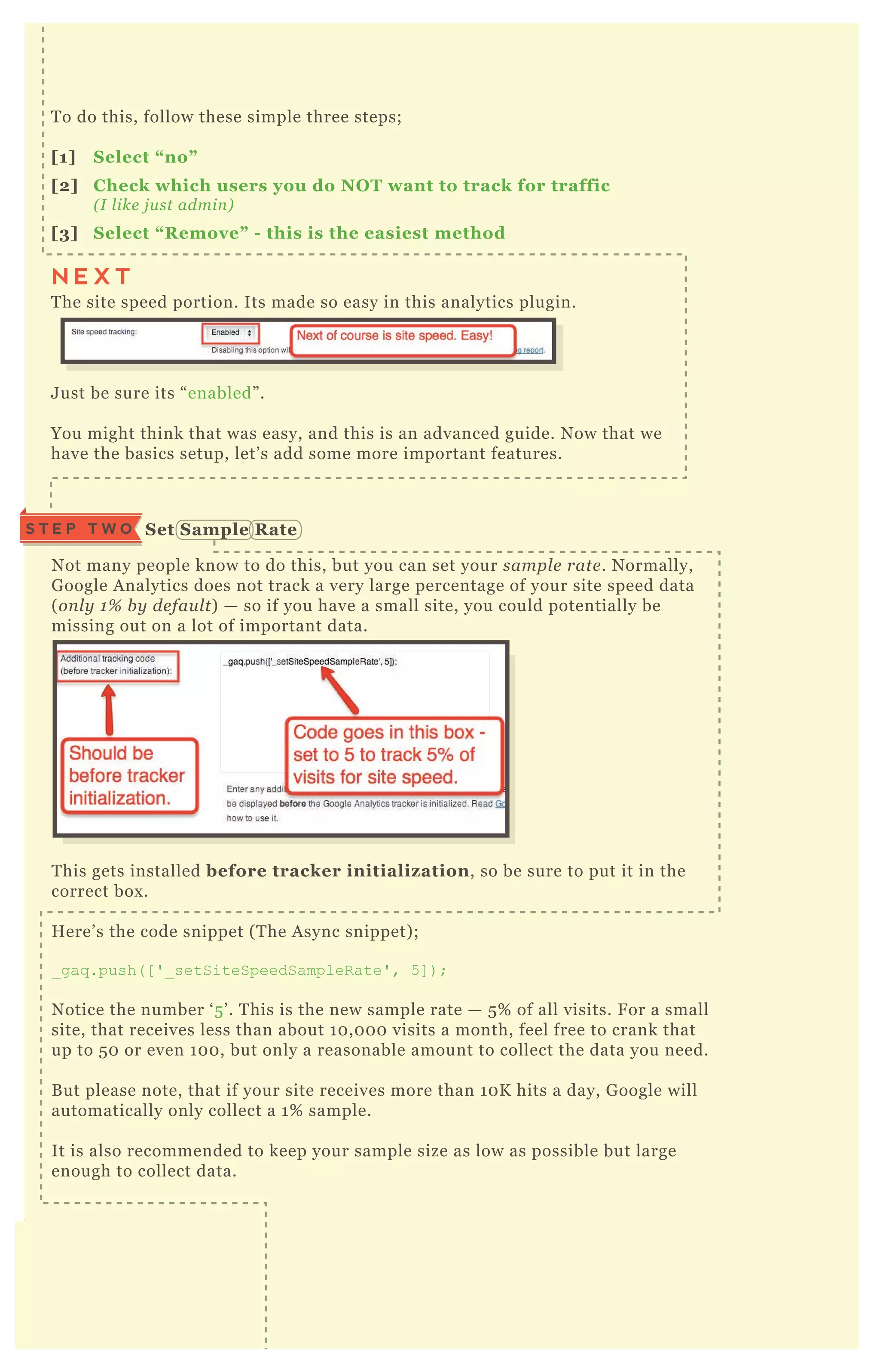 S T E P T H R E E C heck S ource C ode
T o do this, follow these simple three steps;
[1] S elect “ no”
[2] C heck which users you do NO T want to track for traffic
( I l ike j u st admin )
[3] S elect “ R emove” - this is the easiest method
T he site speed portion. Its made so easy in this analytics plugin.
J ust be sure its “ enabled” .
You might think that was easy, and this is an advanced guide. N ow that we
have the basics setup, let’ s add some more important features.
N ot many people know to do this, but you can set your sampl e rate . N ormally,
G oogle A nalytics does not track a very large percentage of your site speed data
( on l y 1 % b y de fau l t) — so if you have a small site, you could potentially be
missing out on a lot of important data.
T his gets installed before tracker initializ ation, so be sure to put it in the
correct box .
H ere’ s the code snippet ( T he A sync snippet) ;
_ gaq .push( [ ' _ setSiteSpeedSampleR ate' , 5 ] ) ;
N otice the number ‘ 5 ’ . T his is the new sample rate — 5 % of all visits. F or a small
site, that receives less than about 1 0 , 0 0 0 visits a month, feel free to crank that
up to 5 0 or even 1 0 0 , but only a reasonable amount to collect the data you need.
B ut please note, that if your site receives more than 1 0 K hits a day, G oogle will
automatically only collect a 1 % sample.
It is also recommended to keep your sample size as low as possible but large
enough to collect data.
You should always check your source code to be sure its rendering correctly.
( R e me mb e r, don ’ t che ck it whil e l ogge d in to W ordP re ss, b e cau se as an admin
y ou wil l b e e x cl u de d from se e in g the code ) .
S et S ample R ateS T E P T W O
N E X T
 