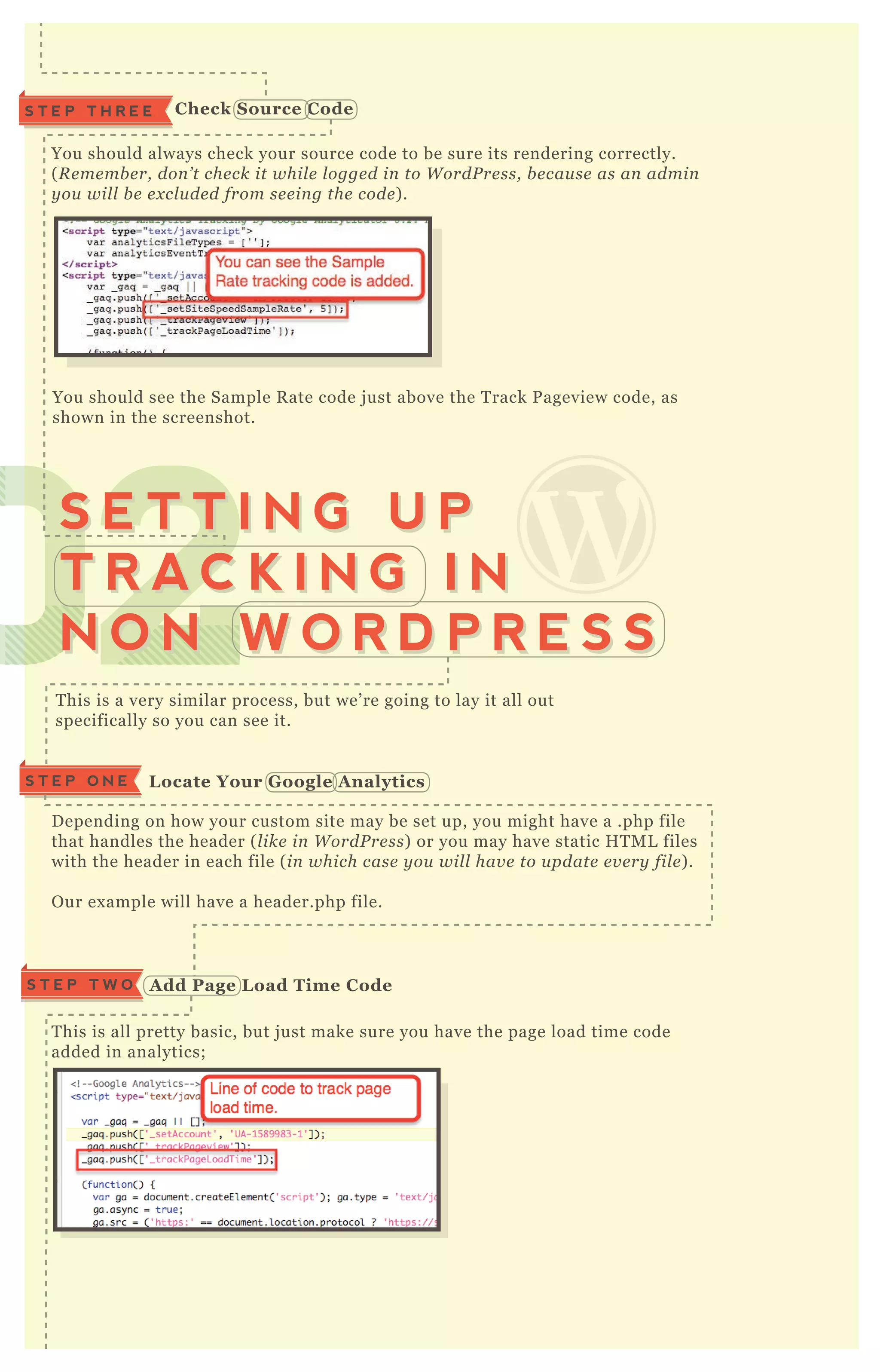 S T E P T H R E E C heck S ource C ode
You should always check your source code to be sure its rendering correctly.
( R e me mb e r, don ’ t che ck it whil e l ogge d in to W ordP re ss, b e cau se as an admin
y ou wil l b e e x cl u de d from se e in g the code ) .
You should see the Sample R ate code j ust above the T rack P ageview code, as
shown in the screenshot.
T his is a very similar process, but we’ re going to lay it all out
specifically so you can see it.
T his is all pretty basic, but j ust make sure you have the page load time code
added in analytics;
Your analytics will look like the following, with the page load code bolded;
<script type="tex t/j avascript">
var _ gaq = _ gaq | | [ ] ;
A dd Page L oad Time C odeS T E P T W O
020202020202020202020202020202S E T T I N G U P
T R A C K I N G I N
N O N W O R D P R E S S
S E T T I N G U P
T R A C K I N G I N
N O N W O R D P R E S S
D epending on how your custom site may be set up, you might have a .php file
that handles the header ( l ike in W ordP re ss) or you may have static H T M L files
with the header in each file ( in which case y ou wil l hav e to u pdate e v e ry fil e ) .
O ur ex ample will have a header.php file.
L ocate Your G oogle A nalyticsS T E P O N E
 