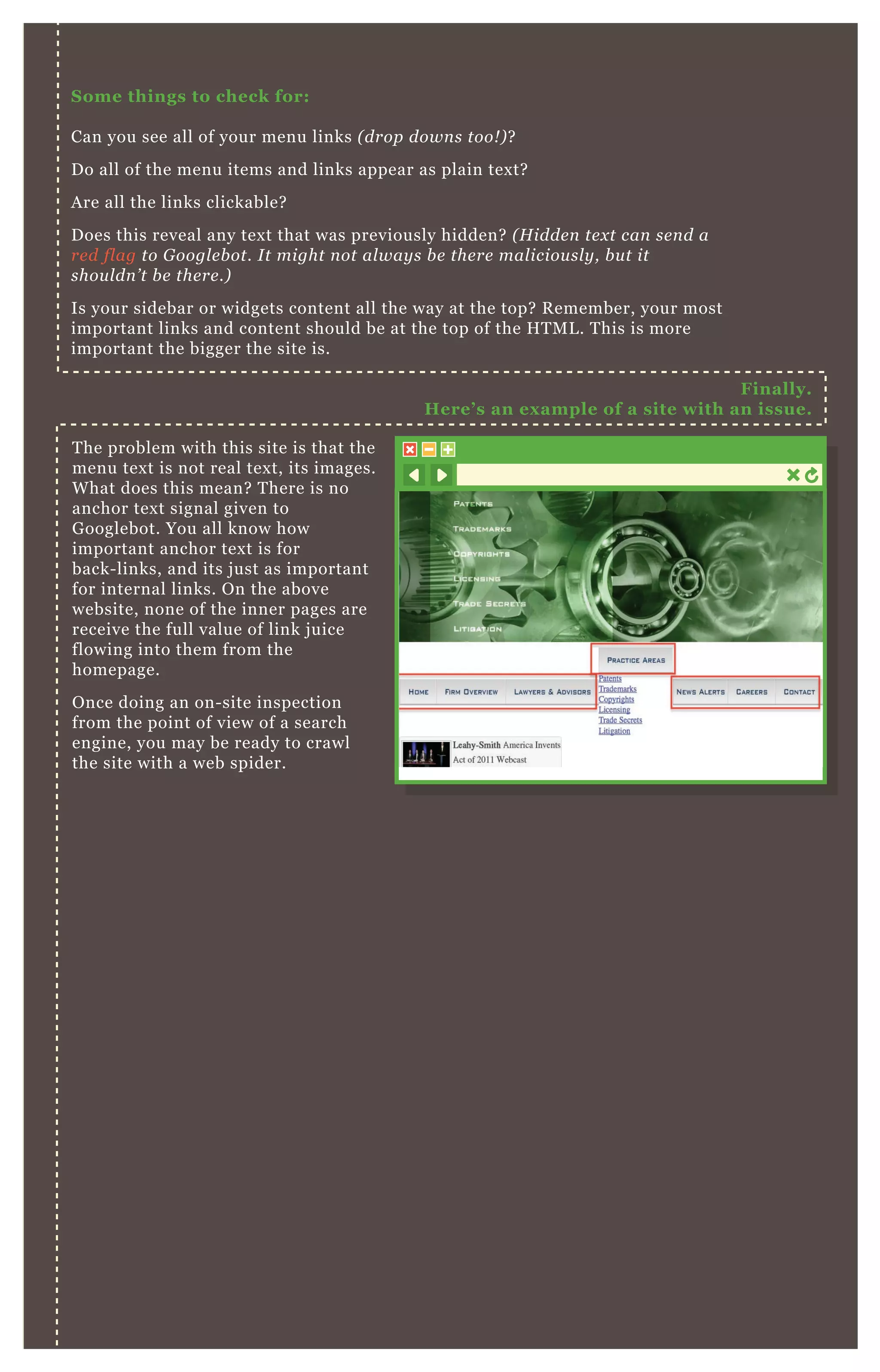 S ome things to check for:
Can you see all of your menu links ( drop down s too! ) ?
D o all of the menu items and links appear as plain tex t?
A re all the links clickable?
D oes this reveal any tex t that was previously hidden? ( H idde n te x t can se n d a
re d fl ag to G oogl e b ot. I t might n ot al way s b e the re mal iciou sl y , b u t it
shou l dn ’ t b e the re .)
Is your sidebar or widgets content all the way at the top? R emember, your most
important links and content should be at the top of the H T M L . T his is more
important the bigger the site is.
T he problem with this site is that the
menu tex t is not real tex t, its images.
W hat does this mean? T here is no
anchor tex t signal given to
G ooglebot. You all know how
important anchor tex t is for
back- links, and its j ust as important
for internal links. O n the above
website, none of the inner pages are
receive the full value of link j uice
flowing into them from the
homepage.
O nce doing an on- site inspection
from the point of view of a search
engine, you may be ready to crawl
the site with a web spider.
Finally.
Here’ s an ex ample of a site with an issue.
 