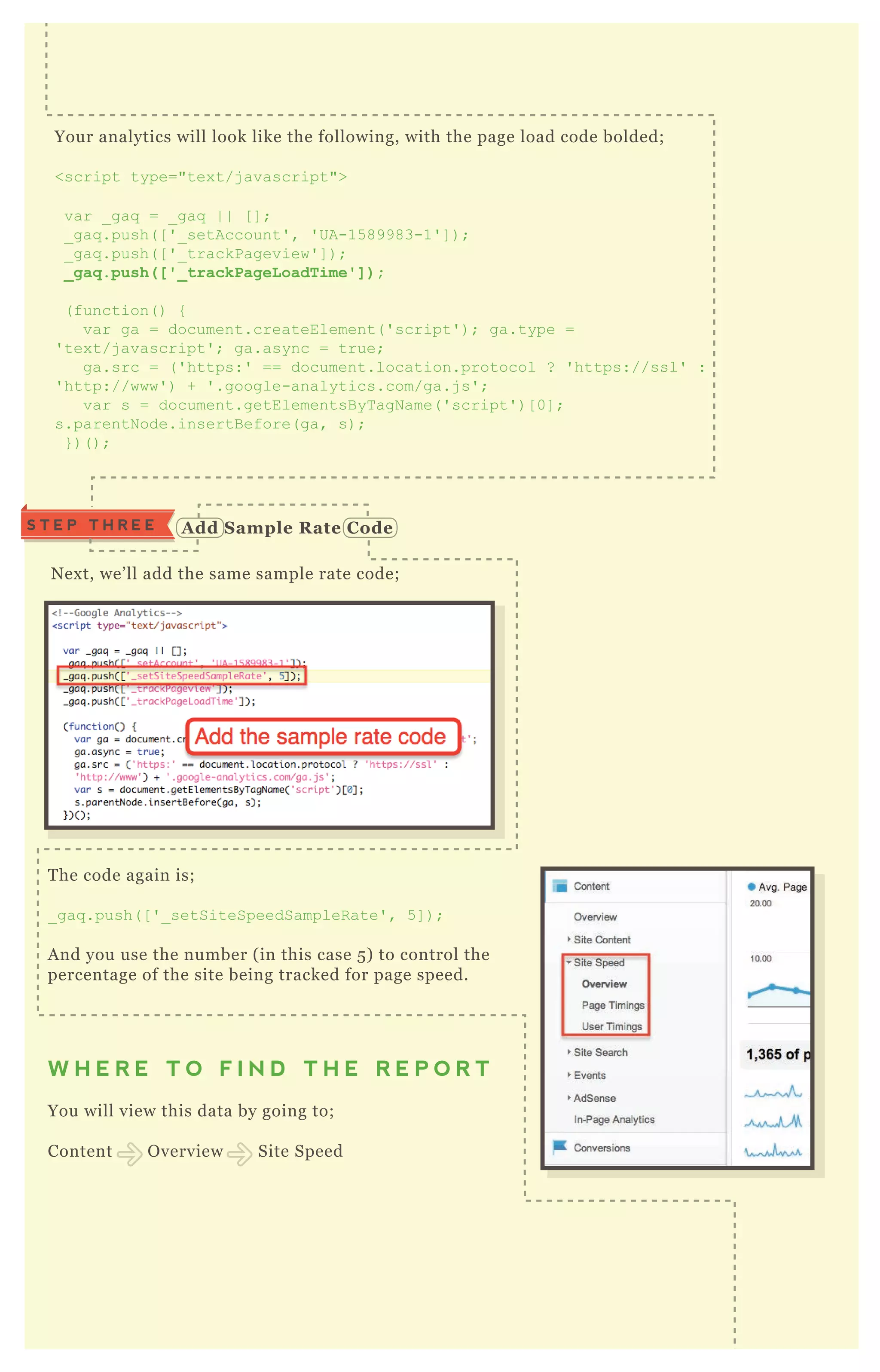 S T E P T H R E E A dd S ample R ate C ode
N ex t, we’ ll add the same sample rate code;
Your analytics will look like the following, with the page load code bolded;
<script type="tex t/j avascript">
var _ gaq = _ gaq | | [ ] ;
_ gaq .push( [ ' _ setAccount' , ' UA-15 89983-1' ] ) ;
_ gaq .push( [ ' _ trackPageview' ] ) ;
_ g a q . p u s h ( [ ' _ t r a c k P a g e Lo a d Ti m e ' ] ) ;
( function( ) {
var ga = document.createElement( ' script' ) ; ga.type =
' tex t/j avascript' ; ga.async = true;
ga.src = ( ' https:' == document.location.protocol ? ' https://ssl' :
' http://www' ) + ' .google-analytics.com/ga.j s' ;
var s = document.getElementsB yT agN ame( ' script' ) [ 0] ;
s.parentN ode.insertB efore( ga, s) ;
} ) ( ) ;
T he code again is;
_ gaq .push( [ ' _ setSiteSpeedSampleR ate' , 5 ] ) ;
A nd you use the number ( in this case 5 ) to control the
percentage of the site being tracked for page speed.
W H E R E T O F I N D T H E R E P O R T
You will view this data by going to;
Content O verview Site Speed
M ost people miss this nex t step! G o to “ page timings” and click on “ technical”
 