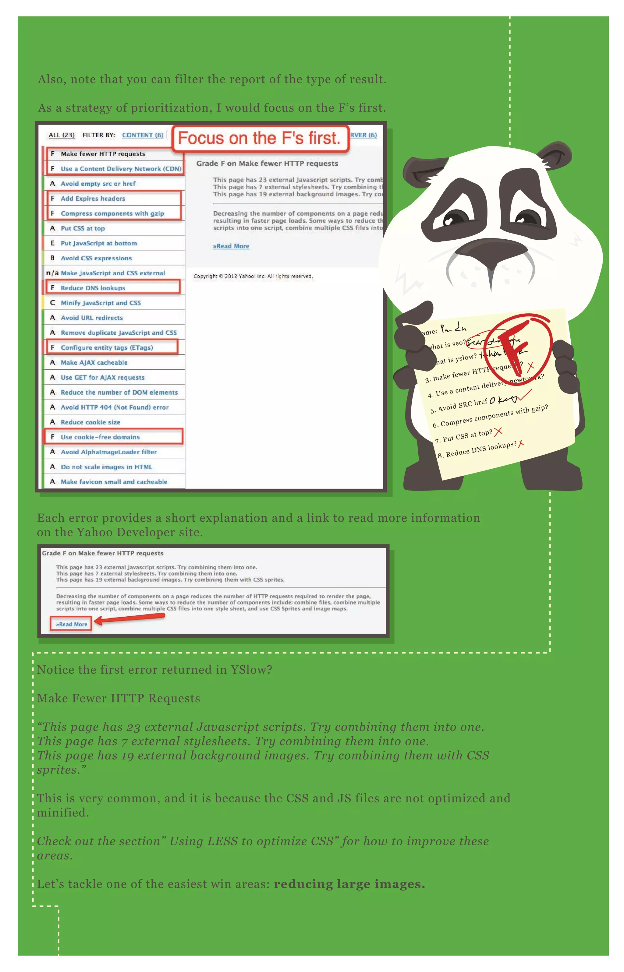 A lso, note that you can filter the report of the type of result.
A s a strategy of prioritization, I would focus on the F ’ s first.
E ach error provides a short ex planation and a link to read more information
on the Yahoo D eveloper site.
N otice the first error returned in YSlow?
M ake F ewer H T T P R eq uests
“ T his page has 2 3 e x te rn al J av ascript scripts. T ry comb in in g the m in to on e .
T his page has 7 e x te rn al sty l e she e ts. T ry comb in in g the m in to on e .
T his page has 1 9 e x te rn al b ackgrou n d image s. T ry comb in in g the m with C S S
sprite s.”
T his is very common, and it is because the CSS and J S files are not optimized and
minified.
C he ck ou t the se ction ” U sin g L E S S to optimiz e C S S ” for how to improv e the se
are as.
L et’ s tackle one of the easiest win areas: reducing large images.
name:
1 . what is seo?
2 . what is yslow?
3 . make fewer H T T P req uests?
4 . Use a content delivery newtowrk?
5 . A void SR C href
6 . Compress components with gzip?
7 . P ut CSS at top?
8 . R educe D N S lookups?
 