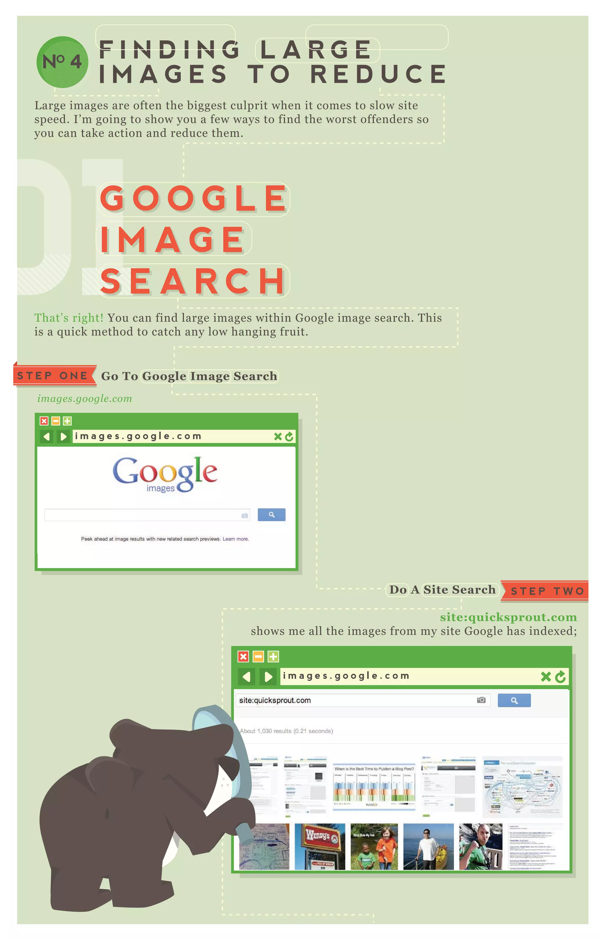 L arge images are often the biggest culprit when it comes to slow site
speed. I’ m going to show you a few ways to find the worst offenders so
you can take action and reduce them.
T hat’ s right! You can find large images within G oogle image search. T his
is a q uick method to catch any low hanging fruit.
site:q uicksprout.com
shows me all the images from my site G oogle has index ed;
image s.googl e .com
G o To G oogle I mage S earchS T E P O N E
S T E P T W OD o A S ite S earch
NO 4
F I N D I N G L A R G E
I M A G E S T O R E D U C E
i m a g e s . g o o g l e . c o m
i m a g e s . g o o g l e . c o m
S T E P T H R E ES hut O ff S afe S earch
010101010101010101G O O G L E
I M A G E
S E A R C H
G O O G L E
I M A G E
S E A R C H
 