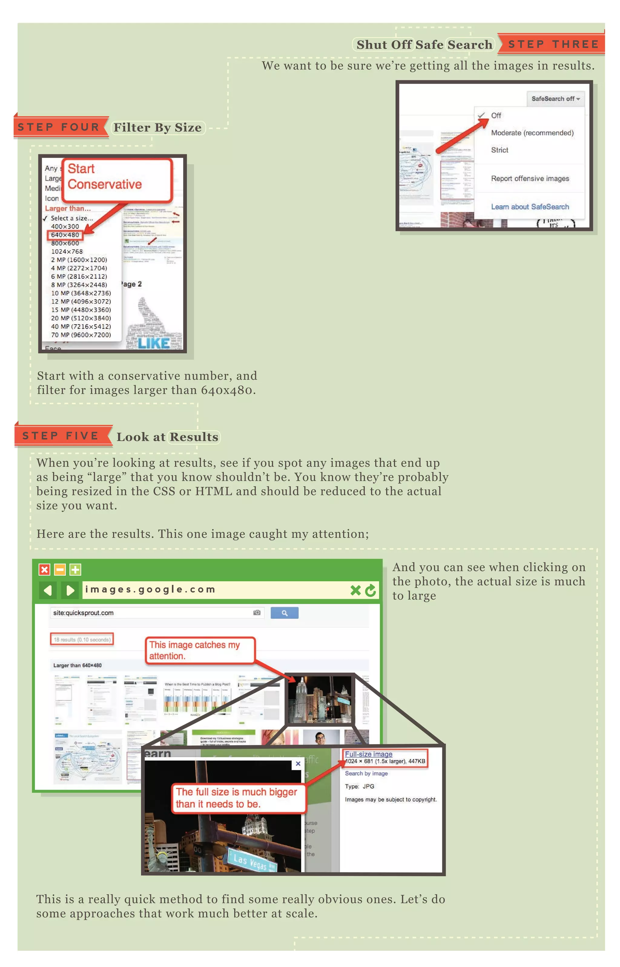W e want to be sure we’ re getting all the images in results.
Start with a conservative number, and
filter for images larger than 6 4 0 x 4 8 0 .
W hen you’ re looking at results, see if you spot any images that end up
as being “ large” that you know shouldn’ t be. You know they’ re probably
being resized in the CSS or H T M L and should be reduced to the actual
size you want.
H ere are the results. T his one image caught my attention;
T his is a really q uick method to find some really obvious ones. L et’ s do
some approaches that work much better at scale.
A nd you can see when clicking on
the photo, the actual size is much
to large
Filter B y S iz e
L ook at R esults
S T E P F O U R
i m a g e s . g o o g l e . c o m
S T E P T H R E ES hut O ff S afe S earch
S T E P F I V E
 