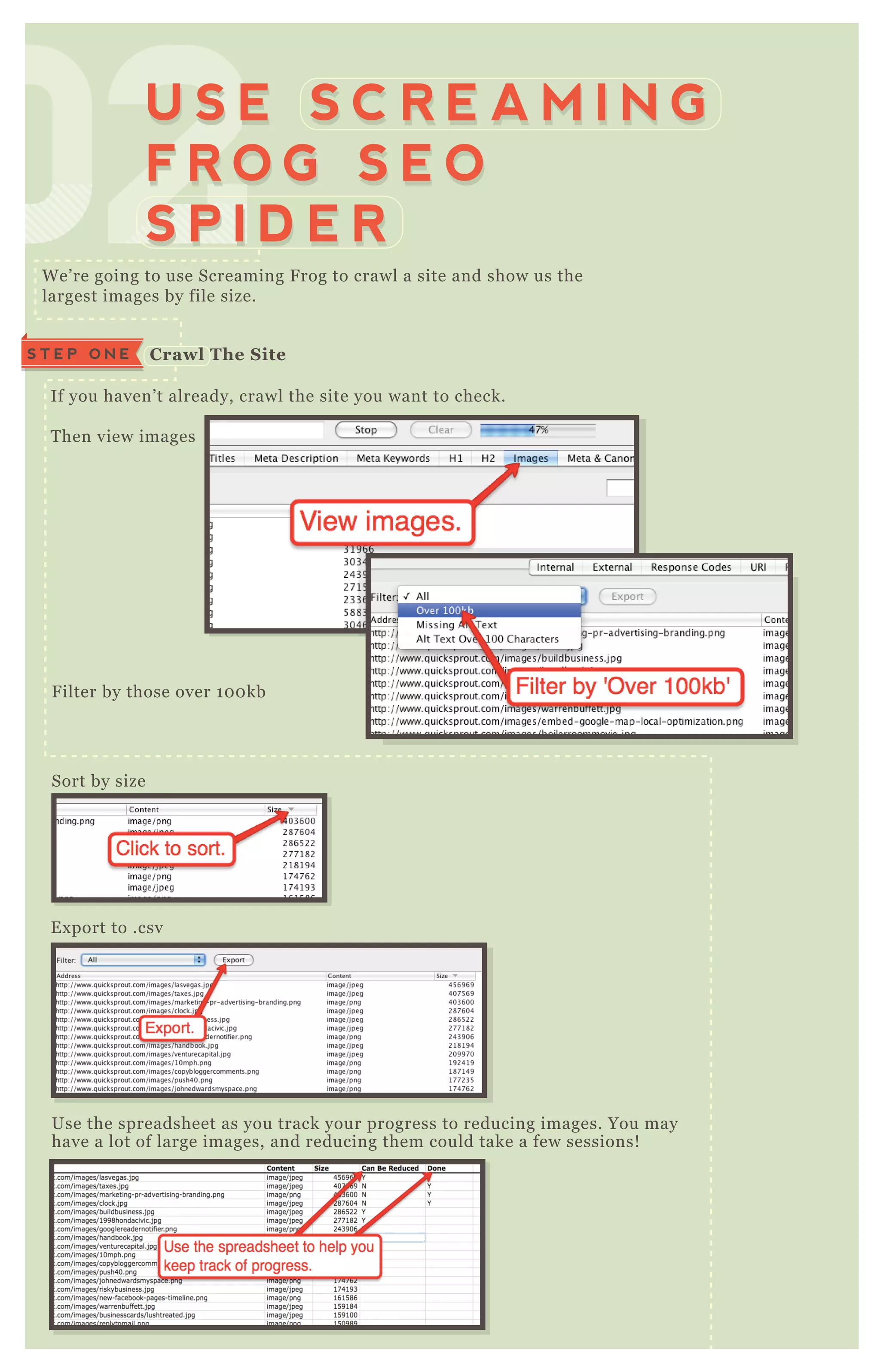 W e’ re going to use Screaming F rog to crawl a site and show us the
largest images by file size.
If you haven’ t already, crawl the site you want to check.
T hen view images
F ilter by those over 1 0 0 kb
Sort by size
E x port to .csv
Use the spreadsheet as you track your progress to reducing images. You may
have a lot of large images, and reducing them could take a few sessions!
020202020202020202U S E S C R E A M I N G
F R O G S E O
S P I D E R
U S E S C R E A M I N G
F R O G S E O
S P I D E R
C rawl The S iteS T E P O N E
 