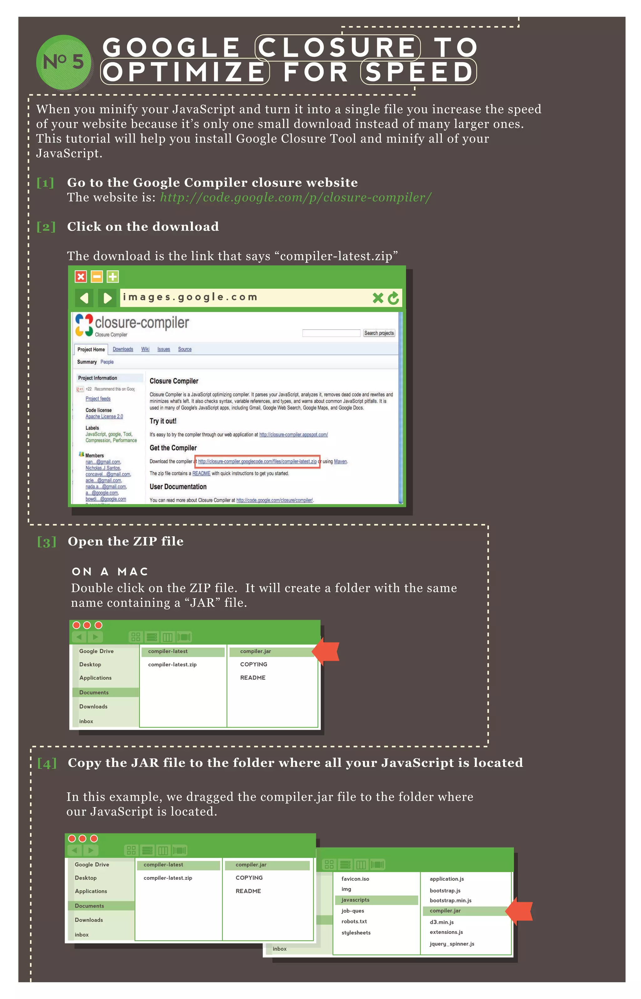 W hen you minify your J avaScript and turn it into a single file you increase the speed
of your website because it’ s only one small download instead of many larger ones.
T his tutorial will help you install G oogle Closure T ool and minify all of your
J avaScript.
[1] G o to the G oogle C ompiler closure website
T he website is: http://code .googl e .com/p/cl osu re - compil e r/
[2] C lick on the download
T he download is the link that says “ compiler- latest.zip”
G O O G L E C L O S U R E T O
O P T I M I Z E F O R S P E E DNO 5
i m a g e s . g o o g l e . c o m
[3] O pen the Z I P file
[5 ] O pen a command line window
[4] C opy the J A R file to the folder where all your J avaS cript is located
O N A M A C
O N A P CD ouble click on the Z IP file. It will create a folder with the same
name containing a “ J A R ” file.
In this ex ample, we dragged the compiler.j ar file to the folder where
our J avaScript is located.
Google Drive
Desktop
Applications
Documents
Downloads
inbox
compiler-latest
compiler-latest.zip
compiler.jar
COPYING
README
Google Drive
Desktop
Applications
Documents
Downloads
inbox
favicon.iso
img
javascripts
job-ques
robots.txt
stylesheets
application.js
bootstrap.js
bootstrap.min.js
compiler.jar
d3.min.js
extensions.js
jquery_spinner.js
inbox
Google Drive
Desktop
Applications
Documents
Downloads
inbox
compiler-latest
compiler-latest.zip
compiler.jar
COPYING
README
 