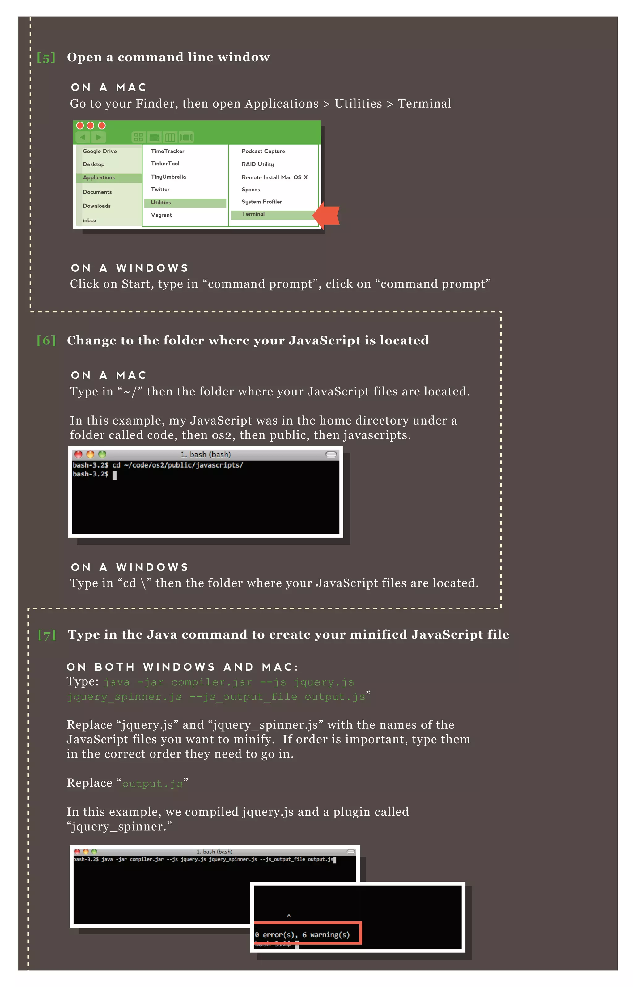 [5 ] O pen a command line window
[6 ] C hange to the folder where your J avaS cript is located
O N A M A C
G o to your F inder, then open A pplications > Utilities > T erminal
O N A M A C
T ype in “ ~ / ” then the folder where your J avaScript files are located.
In this ex ample, my J avaScript was in the home directory under a
folder called code, then os2 , then public, then j avascripts.
O N A W I N D O W S
Click on Start, type in “ command prompt” , click on “ command prompt”
O N A W I N D O W S
T ype in “ cd  ” then the folder where your J avaScript files are located.
[7 ] Type in the J ava command to create your minified J avaS cript file
O N B O T H W I N D O W S A N D M A C :
T ype: j ava -j ar compiler.j ar --j s j q uery.j s
j q uery_ spinner.j s --j s_ output_ file output.j s”
R eplace “ j q uery.j s” and “ j q uery_ spinner.j s” with the names of the
J avaScript files you want to minify. If order is important, type them
in the correct order they need to go in.
R eplace “ output.j s”
In this ex ample, we compiled j q uery.j s and a plugin called
“ j q uery_ spinner.”
Google Drive
Desktop
Applications
Documents
Downloads
inbox
TimeTracker
TinkerTool
TinyUmbrella
Twitter
Utilities
Vagrant
Podcast Capture
RAID Utility
Remote Install Mac OS X
Spaces
System Profiler
Terminal
 