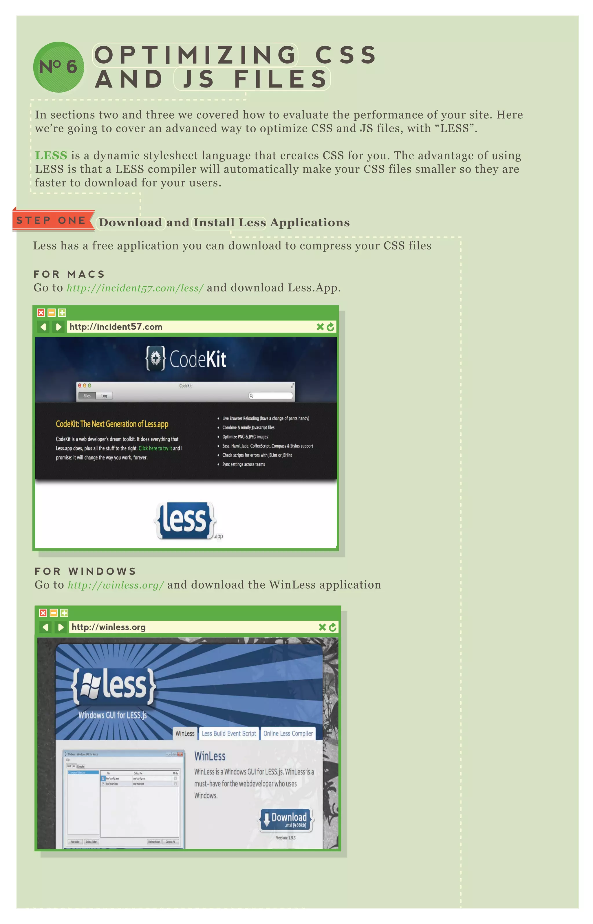 In sections two and three we covered how to evaluate the performance of your site. H ere
we’ re going to cover an advanced way to optimize CSS and J S files, with “ L E SS” .
L ES S is a dynamic stylesheet language that creates CSS for you. T he advantage of using
L E SS is that a L E SS compiler will automatically make your CSS files smaller so they are
faster to download for your users.
L ess has a free application you can download to compress your CSS files
F O R M A C S
G o to http://in cide n t5 7 .com/l e ss/ and download L ess.A pp.
S T E P T W OO pen the L ess A pplication
S T E P O N E
O P T I M I Z I N G C S S
A N D J S F I L E S
D ownload and I nstall L ess A pplications
http://incident57.com
F O R W I N D O W S
G o to http://win l e ss.org/ and download the W inL ess application
http://winless.org
NO 6
 