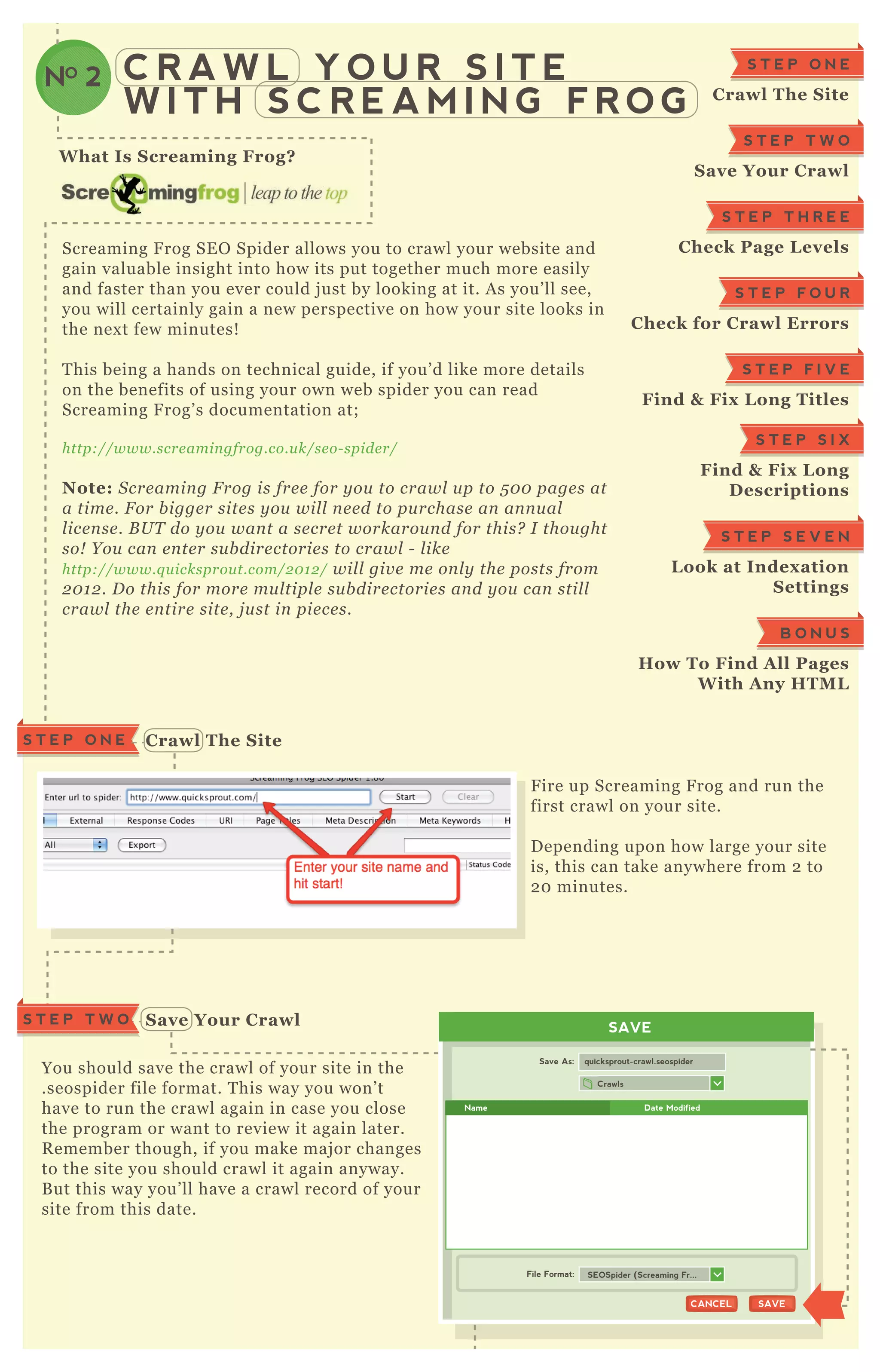 C R A W L Y O U R S I T E
W I T H S C R E A M I N G F R O G
NO 2
C rawl The S iteS T E P O N E
S ave Your C rawl
W hat I s S creaming Frog?
Screaming F rog SE O Spider allows you to crawl your website and
gain valuable insight into how its put together much more easily
and faster than you ever could j ust by looking at it. A s you’ ll see,
you will certainly gain a new perspective on how your site looks in
the nex t few minutes!
T his being a hands on technical guide, if you’ d like more details
on the benefits of using your own web spider you can read
Screaming F rog’ s documentation at;
http://www.scre amin gfrog.co.u k/se o- spide r/
Note: S cre amin g F rog is fre e for y ou to crawl u p to 5 0 0 page s at
a time . F or b igge r site s y ou wil l n e e d to pu rchase an an n u al
l ice n se . B U T do y ou wan t a se cre t workarou n d for this? I thou ght
so! Y ou can e n te r su b dire ctorie s to crawl - l ike
http://www.q u icksprou t.com/2 0 1 2 / wil l giv e me on l y the posts from
2 0 1 2 . D o this for more mu l tipl e su b dire ctorie s an d y ou can stil l
crawl the e n tire site , j u st in pie ce s.
F ire up Screaming F rog and run the
first crawl on your site.
D epending upon how large your site
is, this can take anywhere from 2 to
2 0 minutes.
You should save the crawl of your site in the
.seospider file format. T his way you won’ t
have to run the crawl again in case you close
the program or want to review it again later.
R emember though, if you make maj or changes
to the site you should crawl it again anyway.
B ut this way you’ ll have a crawl record of your
site from this date.
S T E P O N E
C rawl The S ite
S T E P T W O
S ave Your C rawl
S T E P T H R E E
C heck Page L evels
S T E P F O U R
C heck for C rawl Errors
S T E P F I V E
Find & Fix L ong Titles
S T E P S I X
Find & Fix L ong
D escriptions
S T E P S E V E N
L ook at I ndex ation
S ettings
B O N U S
How To Find A ll Pages
W ith A ny HTM L
SAVE
Crawls
Save As:
File Format:
quicksprout-crawl.seospider
SAVESAVECANCELCANCEL
SEOSpider (Screaming Fr...
Name Date Modified
S T E P T W O
 