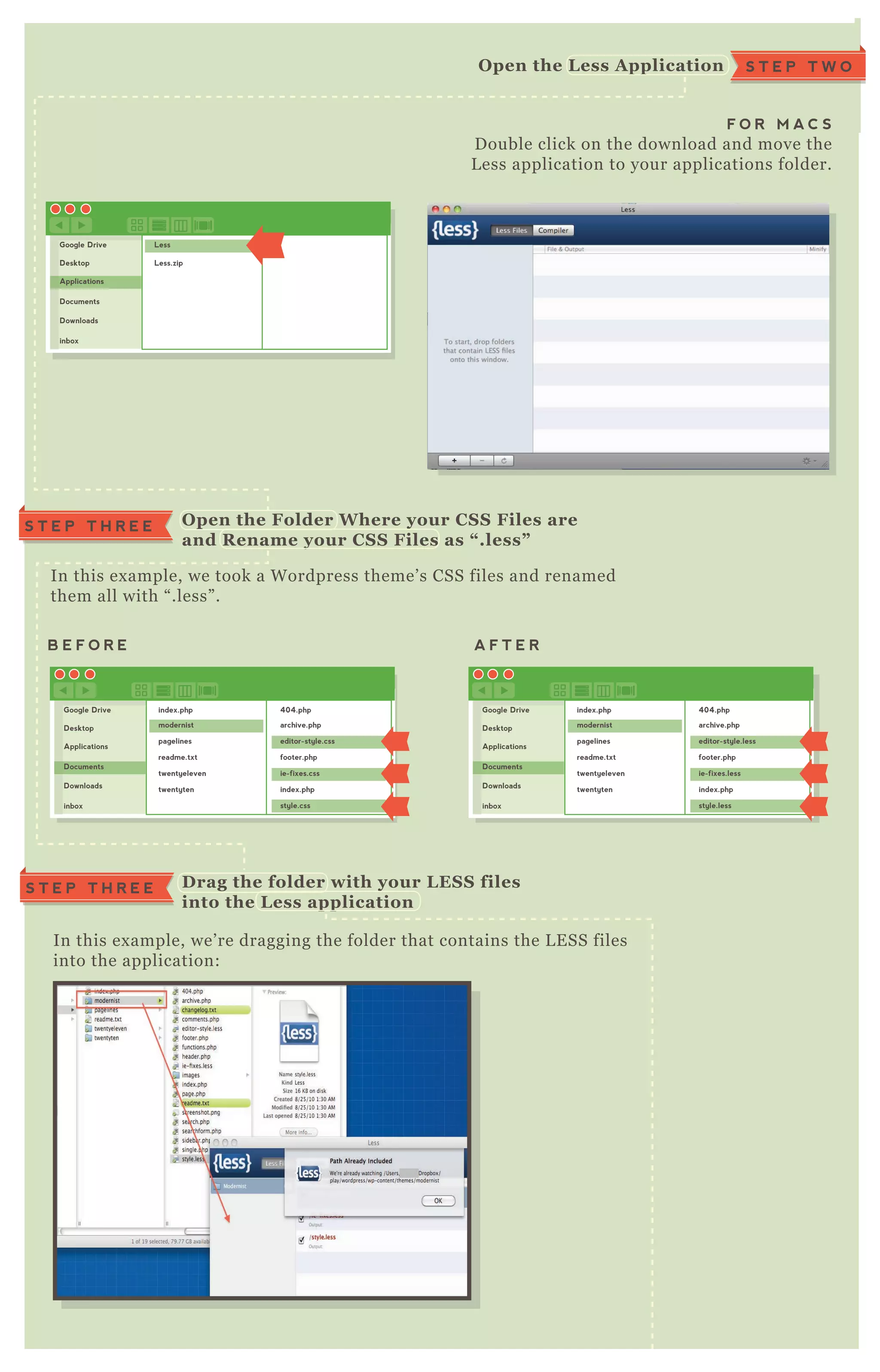S T E P T H R E E
F O R M A C S
D ouble click on the download and move the
L ess application to your applications folder.
S T E P T W OO pen the L ess A pplication
Google Drive
Desktop
Applications
Documents
Downloads
inbox
Less
Less.zip
Google Drive
Desktop
Applications
Documents
Downloads
inbox
index.php
modernist
pagelines
readme.txt
twentyeleven
twentyten
404.php
archive.php
editor-style.css
footer.php
ie-fixes.css
index.php
style.css
Google Drive
Desktop
Applications
Documents
Downloads
inbox
index.php
modernist
pagelines
readme.txt
twentyeleven
twentyten
404.php
archive.php
editor-style.less
footer.php
ie-fixes.less
index.php
style.less
In this ex ample, we took a W ordpress theme’ s CSS files and renamed
them all with “ .less” .
In this ex ample, we’ re dragging the folder that contains the L E SS files
into the application:
O pen the Folder W here your C S S Files are
and R ename your C S S Files as “ .less”
S T E P T H R E E D rag the folder with your L ES S files
into the L ess application
B E F O R E A F T E R
 