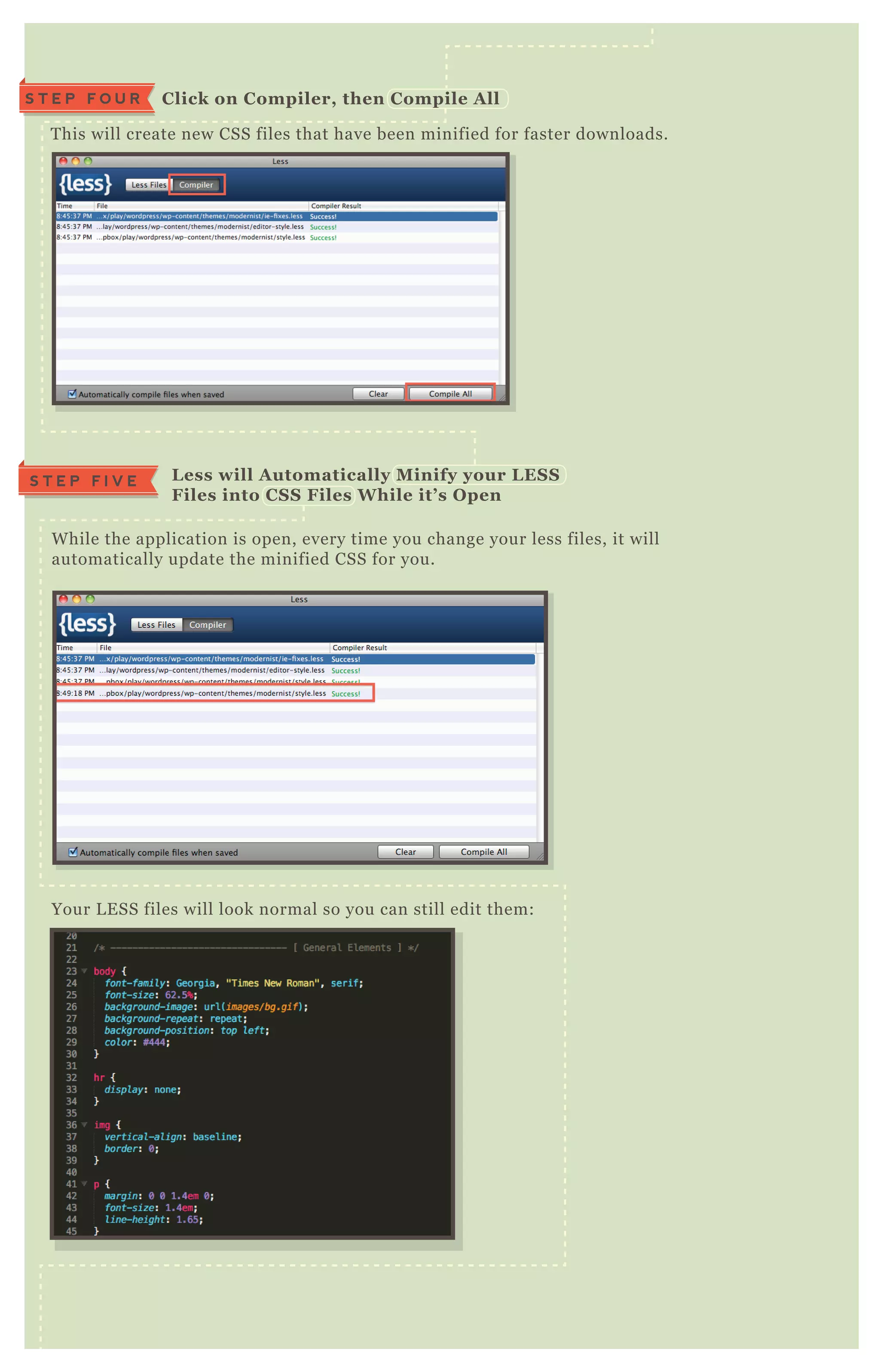 T his will create new CSS files that have been minified for faster downloads.
W hile the application is open, every time you change your less files, it will
automatically update the minified CSS for you.
Your L E SS files will look normal so you can still edit them:
B ut your minified CSS files will look like this:
C lick on C ompiler, then C ompile A llS T E P F O U R
L ess will A utomatically M inify your L ES S
Files into C S S Files W hile it’ s O pen
S T E P F I V E
 