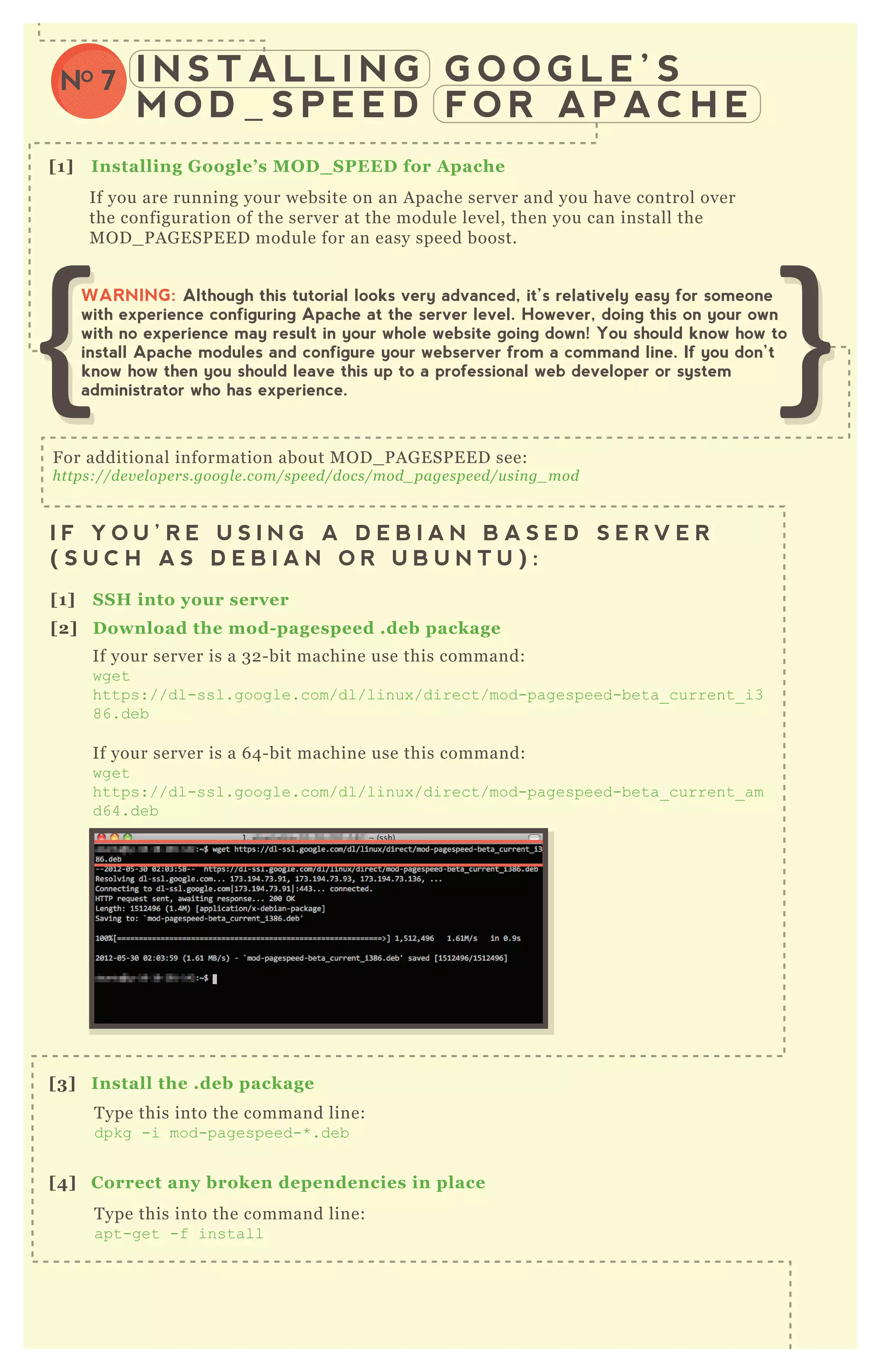 I N S T A L L I N G G O O G L E ’ S
M O D _ S P E E D F O R A P AC H E
NO 7
[1] I nstalling G oogle’ s M O D _ S PEED for A pache
[1] S S H into your server
[2] D ownload the mod- pagespeed .deb package
[3] I nstall the .deb package
If you are running your website on an A pache server and you have control over
the configuration of the server at the module level, then you can install the
M O D _ P A G E SP E E D module for an easy speed boost.
I F Y O U ’ R E U S I N G A D E B I A N B A S E D S E R V E R
( S U C H A S D E B I A N O R U B U N T U ) :
[1] S S H into your server
I F Y O U ’ R E U S I N G A R E D H A T B A S E D S E R V E R
( S U C H A S R E D H A T , F E D O R A , O R C E N T O S ) :
F or additional information about M O D _ P A G E SP E E D see:
https://de v e l ope rs.googl e .com/spe e d/docs/mod_ page spe e d/u sin g_ mod
If your server is a 3 2 - bit machine use this command:
wget
https://dl-ssl.google.com/dl/linux /direct/mod-pagespeed-beta_ current_ i3
86.deb
If your server is a 6 4 - bit machine use this command:
wget
https://dl-ssl.google.com/dl/linux /direct/mod-pagespeed-beta_ current_ am
d64.deb
T ype this into the command line:
dpkg -i mod-pagespeed-* .deb
[4] C orrect any broken dependencies in place
T ype this into the command line:
apt-get -f install
WARNING: Although this tutorial looks very advanced, it’s relatively easy for someone
with experience configuring Apache at the server level. However, doing this on your own
with no experience may result in your whole website going down! You should know how to
install Apache modules and configure your webserver from a command line. If you don’t
know how then you should leave this up to a professional web developer or system
administrator who has experience.
 