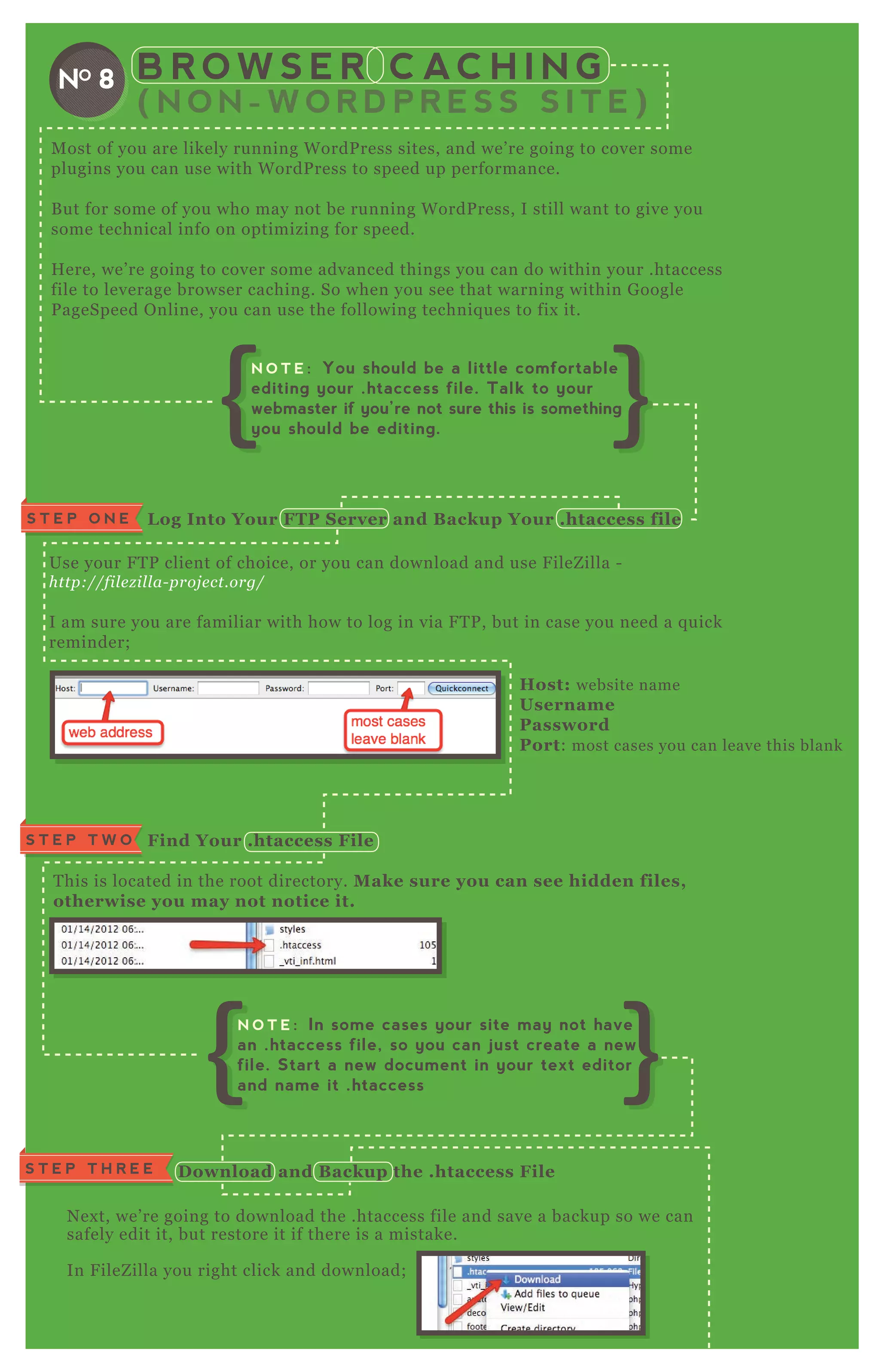 B R O W S E R C AC H I N G
( N O N - W O R D P R E S S S I T E )
NO 8
M ost of you are likely running W ordP ress sites, and we’ re going to cover some
plugins you can use with W ordP ress to speed up performance.
B ut for some of you who may not be running W ordP ress, I still want to give you
some technical info on optimizing for speed.
H ere, we’ re going to cover some advanced things you can do within your .htaccess
file to leverage browser caching. So when you see that warning within G oogle
P ageSpeed O nline, you can use the following techniq ues to fix it.
Use your F T P client of choice, or you can download and use F ileZ illa -
http://fil e z il l a- proj e ct.org/
I am sure you are familiar with how to log in via F T P , but in case you need a q uick
reminder;
Host: website name
Username
Password
Port: most cases you can leave this blank
T his is located in the root directory. M ake sure you can see hidden files,
otherwise you may not notice it.
N ex t, we’ re going to download the .htaccess file and save a backup so we can
safely edit it, but restore it if there is a mistake.
In F ileZ illa you right click and download;
L og I nto Your FTP S erver and B ackup Your .htaccess fileS T E P O N E
N ex t, we’ re going to download the .htaccess file and save a backup so we can
safely edit it, but restore it if there is a mistake.
In F ileZ illa you right click and download;
Find Your .htaccess FileS T E P T W O
S T E P T H R E E D ownload and B ackup the .htaccess File
N O T E : You should be a little comfortable
editing your .htaccess file. Talk to your
webmaster if you’re not sure this is something
you should be editing.
N O T E : In some cases your site may not have
an .htaccess file, so you can just create a new
file. Start a new document in your text editor
and name it .htaccess
 
